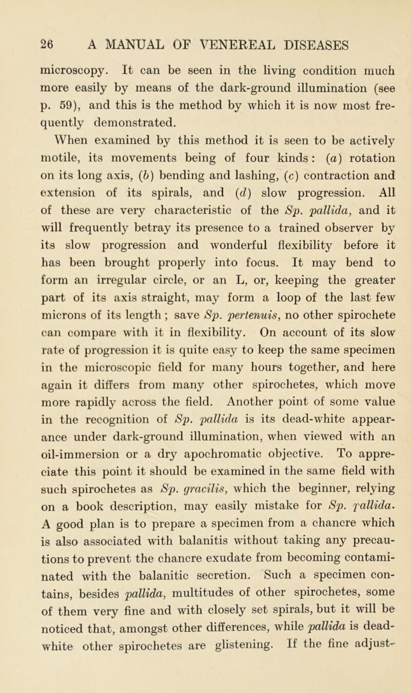 microscopy. It can be seen in the living condition much more easily by means of the dark-ground illumination (see p. 59), and this is the method by which it is now most fre- quently demonstrated. When examined by this method it is seen to be actively motile, its movements being of four kinds: (a) rotation on its long axis, (5) bending and lashing, (c) contraction and extension of its spirals, and (d) slow progression. All of these are very characteristic of the jSp. pallida, and it will frequently betray its presence to a trained observer by its slow progression and wonderful flexibility before it has been brought properly into focus. It may bend to form an irregular circle, or an L, or, keeping the greater part of its axis straight, may form a loop of the last few microns of its length ; save Sj>. pertenuis, no other spirochete can compare with it in flexibility. On account of its slow rate of progression it is quite easy to keep the same specimen in the microscopic field for many hours together, and here again it differs from many other spirochetes, which move more rapidly across the field. Another point of some value in the recognition of Sp. pallida is its dead-white appear- ance under dark-ground illumination, when viewed with an oil-immersion or a dry apochromatic objective. To appre- ciate this point it should be examined in the same field with such spirochetes as Sp. gracilis, which the beginner, relying on a book description, may easily mistake for Sp. pallida. A good plan is to prepare a specimen from a chancre which is also associated with balanitis without taking any precau- tions to prevent the chancre exudate from becoming contami- nated with the balanitic secretion. Such a specimen con- tains, besides pallida, multitudes of other spirochetes, some of them very fine and with closely set spirals, but it will be noticed that, amongst other differences, while pallida is dead- white other spirochetes are glistening. If the fine adjust-