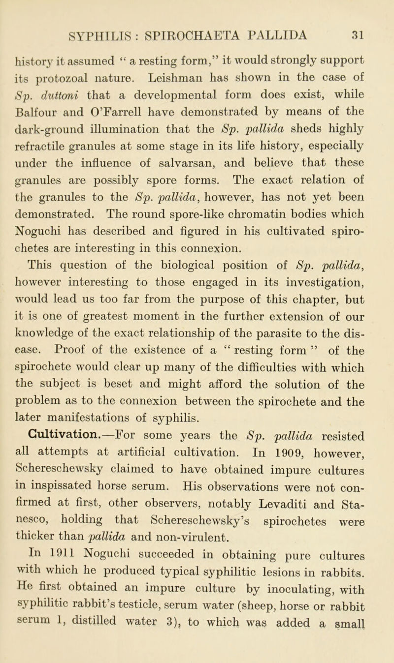 history it assumed “ a resting form,” it would strongly support its protozoal nature. Leishman has shown in the case of Sp. duttoni that a developmental form does exist, while Balfour and O’Farrell have demonstrated by means of the dark-ground illumination that the Sp. pallida sheds highly retractile granules at some stage in its life history, especially under the influence of salvarsan, and believe that these granules are possibly spore forms. The exact relation of the granules to the Sp. pallida, however, has not yet been demonstrated. The round spore-like chromatin bodies which Noguchi has described and figured in his cultivated spiro- chetes are interesting in this connexion. This question of the biological position of Sp. pallida, however interesting to those engaged in its investigation, would lead us too far from the purpose of this chapter, but it is one of greatest moment in the further extension of our knowledge of the exact relationship of the parasite to the dis- ease. Proof of the existence of a “ resting form ” of the spirochete would clear up many of the difficulties with which the subject is beset and might afford the solution of the problem as to the connexion between the spirochete and the later manifestations of syphilis. Cultivation.—For some years the Sp. pallida resisted all attempts at artificial cultivation. In 1909, however, Schereschewsky claimed to have obtained impure cultures in inspissated horse serum. His observations were not con- firmed at first, other observers, notably Levaditi and Sta- nesco, holding that Schereschewsky’s spirochetes were thicker than pallida and non-virulent. In 1911 Noguchi succeeded in obtaining pure cultures with which he produced typical syphilitic lesions in rabbits. He first obtained an impure culture by inoculating, with syphilitic rabbit’s testicle, serum water (sheep, horse or rabbit serum 1, distilled water 3), to which was added a small