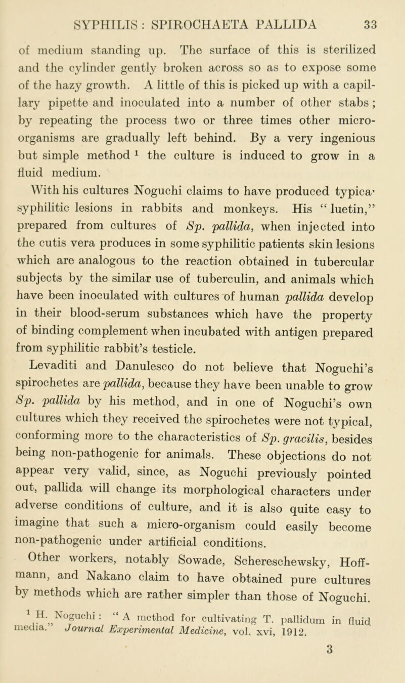 of medium standing up. The surface of this is sterilized and the cylinder gently broken across so as to expose some of the hazy growth. A little of this is picked up with a capil- lary pipette and inoculated into a number of other stabs ; by repeating the process two or three times other micro- organisms are gradually left behind. By a very ingenious but simple method ^ the culture is induced to grow in a fluid medium. With his cultures Noguchi claims to have produced typica’ syphilitic lesions in rabbits and monkeys. His “ luetin,” prepared from cultures of Sp. pallida, when injected into the cutis vera produces in some syphilitic patients skin lesions which are analogous to the reaction obtained in tubercular subjects by the similar use of tuberculin, and animals which have been inoculated with cultures of human pallida develop in their blood-serum substances which have the property of binding complement when incubated with antigen prepared from syphilitic rabbit’s testicle. Levaditi and Danulesco do not believe that Noguchi’s spirochetes are pallida, because they have been unable to groAv pallida by his method, and in one of Noguchi’s own cultures which they received the spirochetes were not typical, conforming more to the characteristics of 8p. gfacilis, besides being non-pathogenic for animals. These objections do not appear very valid, since, as Noguchi previously pointed out, pallida will change its morphological characters under adverse conditions of culture, and it is also quite easy to imagine that such a micro-organism could easily become non-pathogenic under artificial conditions. Other workers, notably Sowade, Schereschewsky, Hoff- mann, and Nakano claim to have obtained pure cultures by methods which are rather simpler than those of Noguchi. ^ method for cultivating T. pallidum in fluid media. Journal Experimental Medicine, vol. xvi, 1912. 3