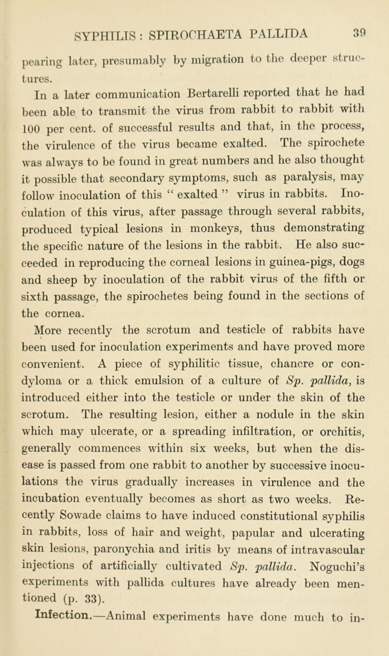 pearing later, presumably by migration to the deeper struc- tures. In a later communication Bertarelli reported that he had been able to transmit the virus from rabbit to rabbit with 100 per cent, of successful results and that, in the process, the virulence of the virus became exalted. The spirochete was always to be found in great numbers and he also thought it possible that secondary symptoms, such as paralysis, may follow inoculation of this “ exalted ” virus in rabbits. Ino- culation of this virus, after passage through several rabbits, produced typical lesions in monkeys, thus demonstrating the specific nature of the lesions in the rabbit. He also suc- ceeded in reproducing the corneal lesions in guinea-pigs, dogs and sheep by inoculation of the rabbit virus of the fifth or sixth passage, the spirochetes being found in the sections of the cornea. More recently the scrotum and testicle of rabbits have been used for inoculation experiments and have proved more convenient. A piece of syphilitic tissue, chancre or con- dyloma or a thick emulsion of a culture of Sp. pallida, is introduced either into the testicle or under the skin of the scrotum. The resulting lesion, either a nodule in the skin which may ulcerate, or a spreading infiltration, or orchitis, generally commences within six weeks, but when the dis- ease is passed from one rabbit to another by successive inocu- lations the virus gradually increases in virulence and the incubation eventually becomes as short as two weeks. Re- cently Sowade claims to have induced constitutional syphilis in rabbits, loss of hair and weight, papular and ulcerating skin lesions, paronychia and iritis by means of intravascular injections of artificially cultivated Sp. pallida. Noguchi’s experiments with pallida cultures have already been men- tioned (p. 33). Infection.—Animal experiments have done much to in-