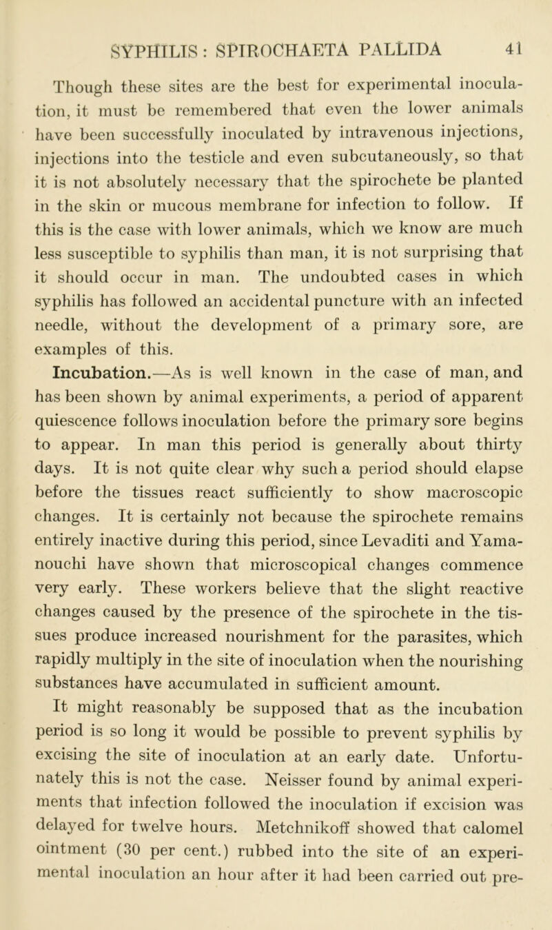 Though these sites are the best for experimental inocula- tion, it must be remembered that even the lower animals have been successfully inoculated by intravenous injections, injections into the testicle and even subcutaneously, so that it is not absolutely necessary that the spirochete be planted in the skin or mucous membrane for infection to follow. If this is the case witli lower animals, which we know are much less susceptible to syphilis than man, it is not surprising that it should occur in man. The undoubted cases in which syphilis has followed an accidental puncture with an infected needle, without the development of a primary sore, are examples of this. Incubation.—As is well known in the case of man, and has been shown by animal experiments, a period of apparent quiescence follows inoculation before the primary sore begins to appear. In man this period is generally about thirty days. It is not quite clear why such a period should elapse before the tissues react sufficiently to show macroscopic changes. It is certainly not because the spirochete remains entirely inactive during this period, since Levaditi and Yama- nouchi have shown that microscopical changes commence very early. These workers believe that the slight reactive changes caused by the presence of the spirochete in the tis- sues produce increased nourishment for the parasites, which rapidly multiply in the site of inoculation when the nourishing substances have accumulated in sufficient amount. It might reasonably be supposed that as the incubation period is so long it would be possible to prevent syphilis by excising the site of inoculation at an early date. Unfortu- nately this is not the case. Neisser found by animal experi- ments that infection followed the inoculation if excision was delayed for twelve hours. Metchnikoff showed that calomel ointment (30 per cent.) rubbed into the site of an experi- mental inoculation an hour after it had been carried out pre-