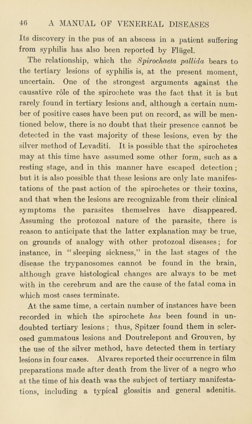 Its discovery in the pus of an abscess in a patient suffering from syphilis has also been reported by Fliigel. The relationship, which the Spirochaeta pallida bears to the tertiary lesions of syphilis is, at the present moment, uncertain. One of the strongest arguments against the causative role of the spirochete was the fact that it is but rarely found in tertiary lesions and, although a certain num- ber of positive cases have been put on record, as will be men- tioned below, there is no doubt that their presence cannot be detected in the vast majority of these lesions, even by the silver method of Levaditi. It is possible that the spirochetes may at this time have assumed some other form, such as a resting stage, and in this manner have escaped detection ; but it is also possible that these lesions are only late manifes- tations of the past action of the spirochetes or their toxins, and that when the lesions are recognizable from their clinical symptoms the parasites themselves have disappeared. Assuming the protozoal nature of the parasite, there is reason to anticipate that the latter explanation may be true, on grounds of analogy with other protozoal diseases; for instance, in “ sleeping sickness,” in the last stages of the disease the trypanosomes cannot be found in the brain, although grave histological changes are always to be met with in the cerebrum and are the cause of the fatal coma in which most cases terminate. At the same time, a certain number of instances have been recorded in which the spirochete has been found in un- doubted tertiary lesions ; thus, Spitzer found them in scler- osed gummatous lesions and Doutrelepont and Grouven, by the use of the silver method, have detected them in tertiary lesions in four cases. Alvares reported their occurrence in film preparations made after death from the liver of a negro who at the time of his death was the subject of tertiary manifesta- tions, including a typical glossitis and general adenitis.