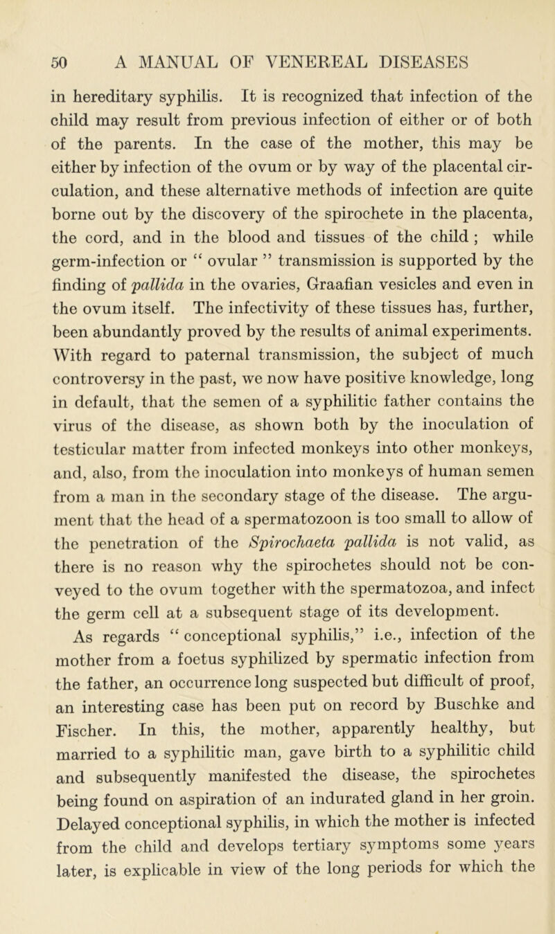 in hereditary syphilis. It is recognized that infection of the child may result from previous infection of either or of both of the parents. In the case of the mother, this may be either by infection of the ovum or by way of the placental cir- culation, and these alternative methods of infection are quite borne out by the discovery of the spirochete in the placenta, the cord, and in the blood and tissues of the child ; while germ-infection or “ ovular ” transmission is supported by the finding of pallida in the ovaries. Graafian vesicles and even in the ovum itself. The infectivity of these tissues has, further, been abundantly proved by the results of animal experiments. With regard to paternal transmission, the subject of much controversy in the past, we now have positive knowledge, long in default, that the semen of a syphihtic father contains the virus of the disease, as shown both by the inoculation of testicular matter from infected monkeys into other monkeys, and, also, from the inoculation into monkeys of human semen from a man in the secondary stage of the disease. The argu- ment that the head of a spermatozoon is too small to allow of the penetration of the Spirochaeta pallida is not valid, as there is no reason why the spirochetes should not be con- veyed to the ovum together with the spermatozoa, and infect the germ cell at a subsequent stage of its development. As regards “ conceptional syphilis,” i.e., infection of the mother from a foetus syphilized by spermatic infection from the father, an occurrence long suspected but difficult of proof, an interesting case has been put on record by Buschke and Fischer. In this, the mother, apparently healthy, but married to a syphilitic man, gave birth to a syphilitic child and subsequently manifested the disease, the spirochetes being found on aspiration of an indurated gland in her groin. Delayed conceptional syphilis, in which the mother is infected from the child and develops tertiary symptoms some years later, is explicable in view of the long periods for which the