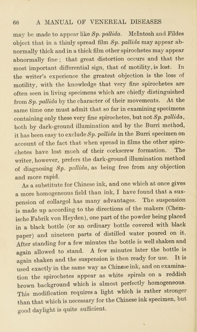 may be made to appear like Sp. pallida. McIntosh and Fildes object that in a thinly spread film Sp. pallida may appear ab- normally thick and in a thick film other spirochetes may appear abnormally fine ; that great distortion occurs and that the most important differential sign, that of motility, is lost. In the writer’s experience the greatest objection is the loss of motility, with the knowledge that very fine spirochetes are often seen in living specimens which are chiefly distinguished from Sp. pallida by the character of their movements. At the same time one must admit that so far in examining specimens containing only these very fine spirochetes, but not Sp. pallida, both by dark-ground illumination and by the Burri method, it has been easy to exclude Sp. pallida in the Burri specimen on account of the fact that when spread in films the other spiro- chetes have lost much of their corkscrew formation. The writer, however, prefers the dark-ground illumination method of diagnosing Sp. pallida, as being free from any objection and more rapid. As a substitute for Chinese ink, and one which at once gives a more homogeneous field than ink, I have found that a sus- pension of collargol has many advantages. The suspension is made up according to the directions of the makers (Chem- ische Fabrik von Heyden), one part of the powder being placed in a black bottle (or an ordinary bottle covered with black paper) and nineteen parts of distilled water poured on it. After standing for a few minutes the bottle is well shaken and again allowed to stand. A few minutes later the bottle is again shaken and the suspension is then ready for use. It is used exactly in the same way as Chinese ink, and on examina- tion the spirochetes appear as white spirals on a reddish brown background which is almost perfectly homogeneous. This modification requires a light which is rather stronger than that which is necessary for the Chinese ink specimen, but good daylight is quite sufficient.