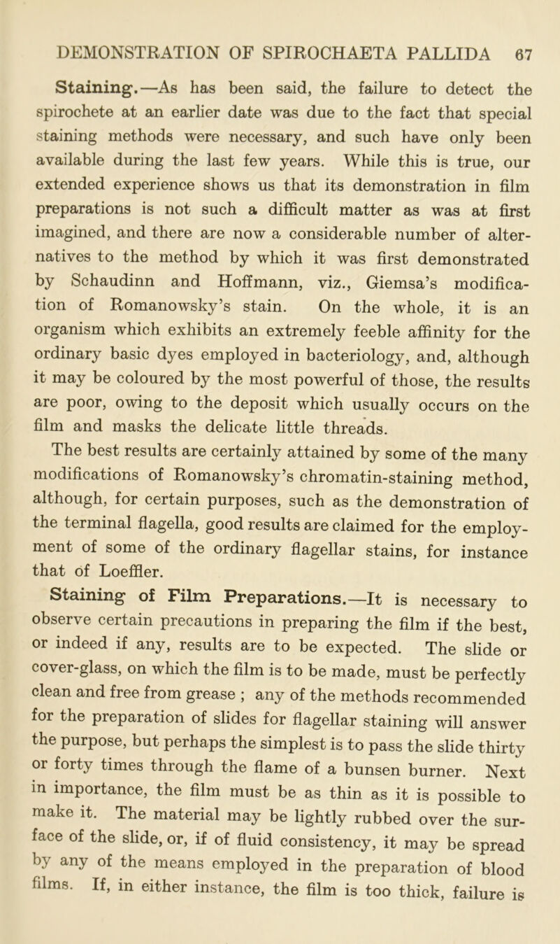 Staining.—As has been said, the failure to detect the spirochete at an earlier date was due to the fact that special staining methods were necessary, and such have only been available during the last few years. While this is true, our extended experience shows us that its demonstration in film preparations is not such a difficult matter as was at first imagined, and there are now a considerable number of alter- natives to the method by which it was first demonstrated by Schaudinn and Hoffmann, viz., Giemsa’s modifica- tion of Romanowsky’s stain. On the whole, it is an organism which exhibits an extremely feeble affinity for the ordinary basic dyes employed in bacteriology, and, although it may be coloured by the most powerful of those, the results are poor, owing to the deposit which usually occurs on the film and masks the delicate little threads. The best results are certainly attained by some of the many modifications of Romanowsky’s chromatin-staining method, although, for certain purposes, such as the demonstration of the terminal flagella, good results are claimed for the employ- ment of some of the ordinary flagellar stains, for instance that of Loeffier. Staining of Film Preparations.—It is necessary to observe certain precautions in preparing the film if the best, or indeed if any, results are to be expected. The slide or cover-glass, on which the film is to be made, must be perfectly clean and free from grease ; any of the methods recommended for the preparation of slides for flagellar staining will answer the purpose, but perhaps the simplest is to pass the slide thirty or forty times through the flame of a bunsen burner. Next in importance, the film must be as thin as it is possible to make it. The material may be lightly rubbed over the sur- face of the slide, or, if of fluid consistency, it may be spread by any of the means employed in the preparation of blood films. If, in either instance, the film is too thick, failure is