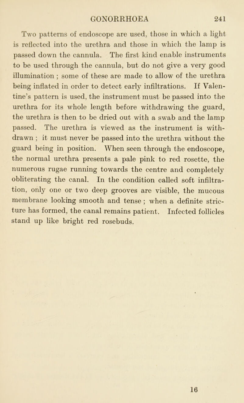 Two patterns of endoscope are used, those in which a light is reflected into the urethra and those in which the lamp is passed down the cannula. The first kind enable instruments to be used through the cannula, but do not give a very good illumination ; some of these are made to allow of the urethra being inflated in order to detect early infiltrations. If Valen- tine’s pattern is used, the instrument must be passed into the urethra for its whole length before withdrawing the guard, the urethra is then to be dried out with a swab and the lamp passed. The urethra is viewed as the instrument is with- drawn ; it must never be passed into the urethra without the guard being in position. When seen through the endoscope, the normal urethra presents a pale pink to red rosette, the numerous rugae running towards the centre and completely obliterating the canal. In the condition called soft infiltra- tion, only one or two deep grooves are visible, the mucous membrane looking smooth and tense ; when a definite stric- ture has formed, the canal remains patient. Infected follicles stand up like bright red rosebuds. 16