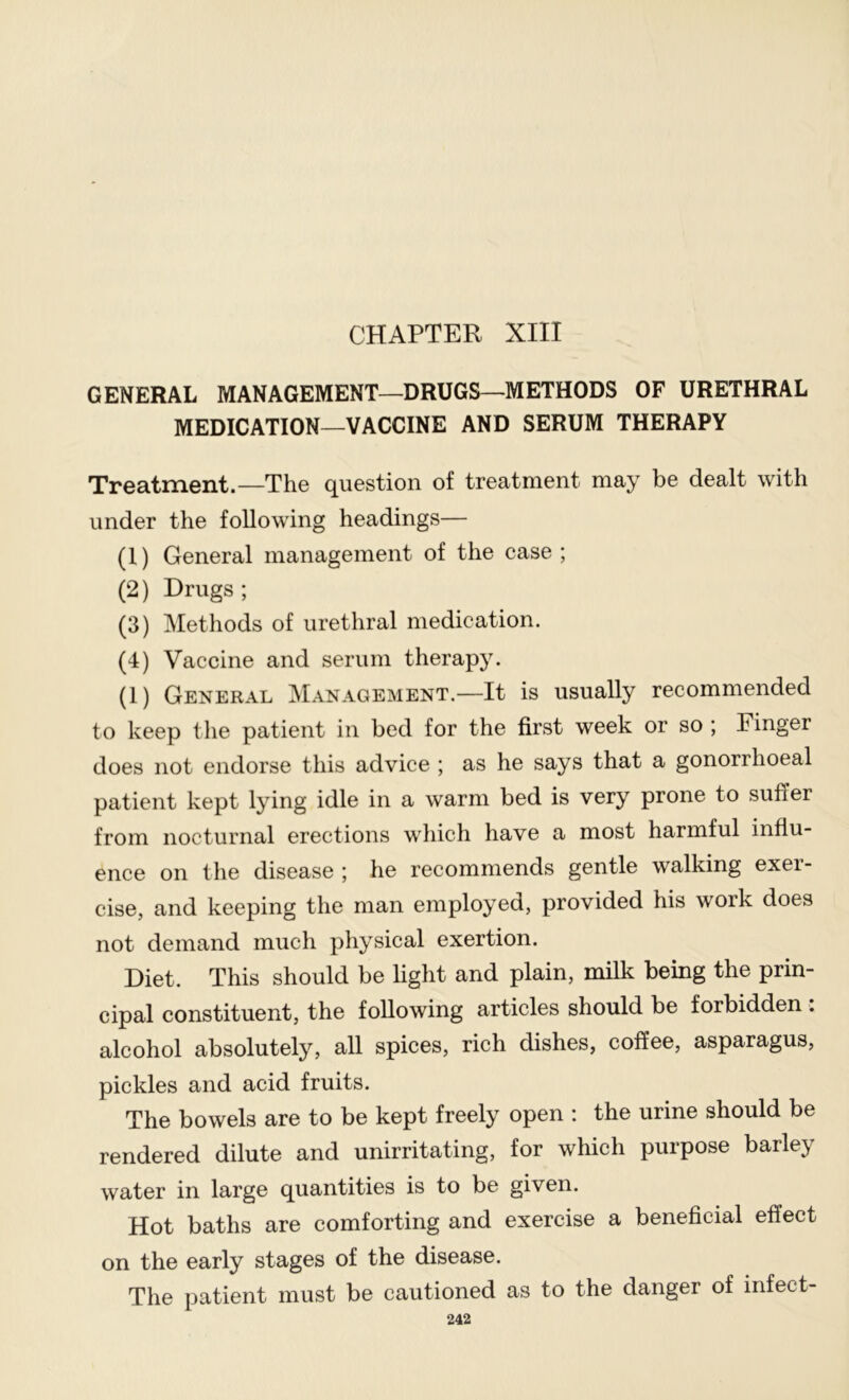 CHAPTER XIII GENERAL MANAGEMENT—DRUGS—METHODS OF URETHRAL MEDICATION—VACCINE AND SERUM THERAPY Treatment.—The question of treatment may be dealt with under the following headings— (1) General management of the case ; (2) Drugs ; (3) Methods of urethral medication. (4) Vaccine and serum therapy. (1) General ^Ianagement.—It is usually recommended to keep the patient in bed for the first week or so ; Finger does not endorse this advice ; as he says that a gonorrhoeal patient kept lying idle in a warm bed is very prone to suffer from nocturnal erections which have a most harmful influ- ence on the disease ; he recommends gentle walking exer- cise, and keeping the man employed, provided his work does not demand much physical exertion. Diet. This should be hght and plain, milk being the prin- cipal constituent, the following articles should be forbidden . alcohol absolutely, all spices, rich dishes, coffee, asparagus, pickles and acid fruits. The bowels are to be kept freely open : the urine should be rendered dilute and unirritating, for which purpose barley water in large quantities is to be given. Hot baths are comforting and exercise a beneficial effect on the early stages of the disease. The patient must be cautioned as to the danger of infect-