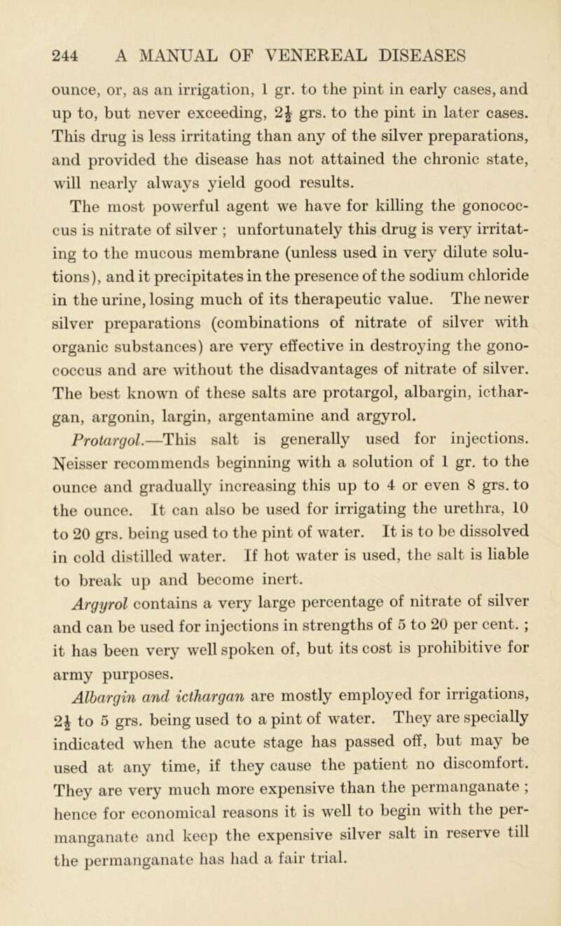 ounce, or, as an irrigation, 1 gr. to the pint in early cases, and up to, but never exceeding, 2J grs. to the pint in later cases. This drug is less irritating than any of the silver preparations, and provided the disease has not attained the chronic state, will nearly always yield good results. The most powerful agent we have for killing the gonococ- cus is nitrate of silver ; unfortunately this drug is very irritat- ing to the mucous membrane (unless used in very dilute solu- tions), and it precipitates in the presence of the sodium chloride in the urine, losing much of its therapeutic value. The newer silver preparations (combinations of nitrate of silver with organic substances) are very effective in destroying the gono- coccus and are without the disadvantages of nitrate of silver. The best known of these salts are protargol, albargin, icthar- gan, argonin, largin, argentamine and argyrol. Protargol.—This salt is generally used for injections. Neisser recommends beginning with a solution of 1 gr. to the ounce and gradually increasing this up to 4 or even 8 grs. to the ounce. It can also be used for irrigating the urethra, 10 to 20 grs. being used to the pint of water. It is to be dissolved in cold distilled water. If hot water is used, the salt is liable to break up and become inert. Argyrol contains a very large percentage of nitrate of silver and can be used for injections in strengths of 5 to 20 per cent. ; it has been very well spoken of, but its cost is prohibitive for army purposes. Albargin and icthargan are mostly employed for irrigations, 2^ to 5 grs. being used to a pint of water. They are specially indicated when the acute stage has passed off, but may be used at any time, if they cause the patient no discomfort. They are very much more expensive than the permanganate ; hence for economical reasons it is well to begin with the per- manganate and keep the expensive silver salt in reserve till the permanganate has had a fair trial.