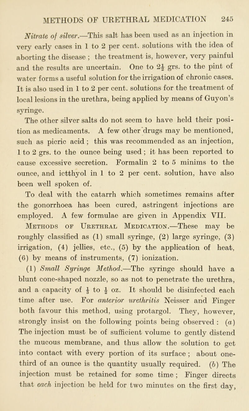 Nitrate of silver.—This salt has been used as an injection in very early cases in 1 to 2 per cent, solutions with the idea of aborting the disease ; the treatment is, however, very painful and the results are uncertain. One to 2| grs. to the pint of water forms a useful solution for the irrigation of chronic cases. It is also used in 1 to 2 per cent, solutions for the treatment of local lesions in the urethra, being applied by means of Guy on’s syringe. The other silver salts do not seem to have held their posi- tion as medicaments. A few other'drugs may be mentioned, such as picric acid ; this was recommended as an injection, 1 to 2 grs. to the ounce being used; it has been reported to cause excessive secretion. Formalin 2 to 5 minims to the ounce, and ictthyol in 1 to 2 per cent, solution, have also been well spoken of. To deal with the catarrh which sometimes remains after the gonorrhoea has been cured, astringent injections are employed. A few formulae are given in Appendix VII. Methods of Urethral Medication.—These may be roughly classified as (1) small syringe, (2) large syringe, (3) irrigation, (4) jellies, etc., (5) by the application of heat, (6) by means of instruments, (7) ionization. (1) Small Syringe Method.—The syringe should have a blunt cone-shaped nozzle, so as not to penetrate the urethra, and a capacity of ^ to ^ oz. It should be disinfected each time after use. For anterior urethritis Neisser and Finger both favour this method, using protargol. They, however, strongly insist on the following points being observed : {a) The injection must be of sufficient volume to gently distend the mucous membrane, and thus allow the solution to get into contact with every portion of its surface ; about one- third of an ounce is the quantity usually required. (5) The injection must be retained for some time ; Finger directs that each injection be held for two minutes on the first day,