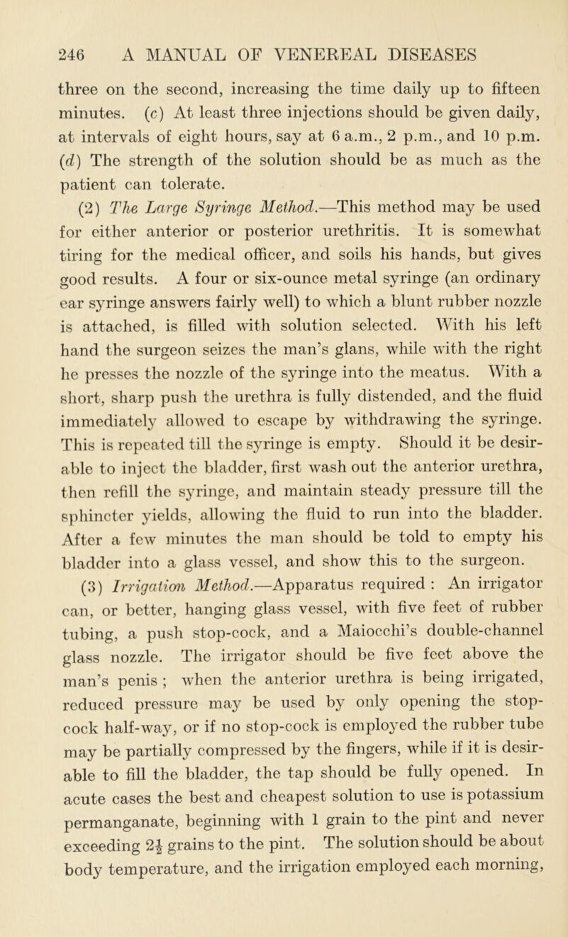 three on the second, increasing the time daily up to fifteen minutes, (c) At least three injections should be given daily, at intervals of eight hours, say at 6 a.m., 2 p.m., and 10 p.m. {d) The strength of the solution should be as much as the patient can tolerate. (2) The Large Syringe Method.—This method may be used for either anterior or posterior urethritis. It is somewhat tiring for the medical officer, and soils his hands, but gives good results. A four or six-ounce metal syringe (an ordinary ear syringe answers fairly well) to which a blunt rubber nozzle is attached, is filled with solution selected. With his left hand the surgeon seizes the man’s glans, while with the right he presses the nozzle of the syringe into the meatus. With a short, sharp push the urethra is fully distended, and the fluid immediately allowed to escape by withdrawing the syringe. This is repeated till the syringe is empty. Should it be desir- able to inject the bladder, first wash out the anterior urethra, then refill the syringe, and maintain steady pressure till the sphincter yields, allowing the fluid to run into the bladder. After a few minutes the man should be told to empty his bladder into a glass vessel, and show this to the surgeon. (3) Irrigaiian Method.—Apparatus required : An irrigator can, or better, hanging glass vessel, with five feet of rubber tubing, a push stop-cock, and a Maiocchi’s double-channel glass nozzle. The irrigator should be five feet above the man’s penis ; when the anterior urethra is being irrigated, reduced pressure may be used by only opening the stop- cock half-way, or if no stop-cock is employed the rubber tube may be partially compressed by the fingers, while if it is desir- able to fill the bladder, the tap should be fully opened. In acute cases the best and cheapest solution to use is potassium permanganate, beginning with 1 grain to the pint and never exceeding grains to the pint. The solution should be about body temperature, and the irrigation employed each morning.