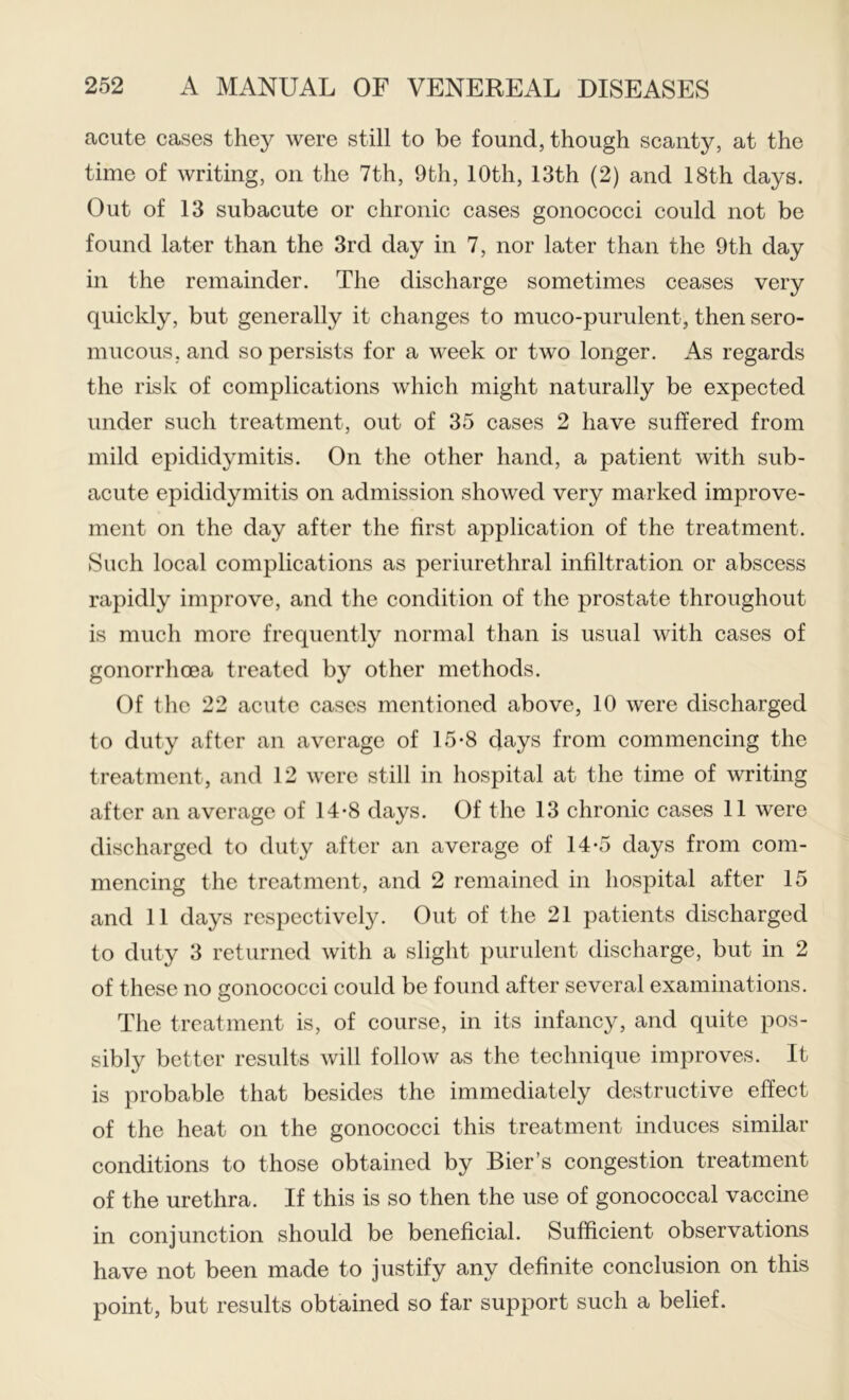 acute cases they were still to be found, though scanty, at the time of writing, on the 7th, 9th, 10th, 13th (2) and 18th days. Out of 13 subacute or chronic cases gonococci could not be found later than the 3rd day in 7, nor later than the 9th day in the remainder. The discharge sometimes ceases very quickly, but generally it changes to muco-purulent, then sero- mucous, and so persists for a week or two longer. As regards the risk of complications which might naturally be expected under such treatment, out of 35 cases 2 have suffered from mild epididymitis. On the other hand, a patient with sub- acute epididymitis on admission showed very marked improve- ment on the day after the first application of the treatment. Such local complications as periurethral infiltration or abscess rapidly improve, and the condition of the prostate throughout is much more frequently normal than is usual with cases of gonorrhoea treated by other methods. Of the 22 acute cases mentioned above, 10 were discharged to duty after an average of 15-8 days from commencing the treatment, and 12 were still in hospital at the time of writing after an average of 14-8 days. Of the 13 chronic cases 11 were discharged to duty after an average of 14-5 days from com- mencing the treatment, and 2 remained in hospital after 15 and 11 days respectively. Out of the 21 patients discharged to duty 3 returned with a slight purulent discharge, but in 2 of these no gonococci could be found after several examinations. The treatment is, of course, in its infancy, and quite pos- sibly bettor results will follow as the technique improves. It is probable that besides the immediately destructive effect of the heat on the gonococci this treatment induces similar conditions to those obtained by Bier’s congestion treatment of the urethra. If this is so then the use of gonococcal vaccine in conjunction should be beneficial. Sufficient observations have not been made to justify any definite conclusion on this point, but results obtained so far support such a belief.
