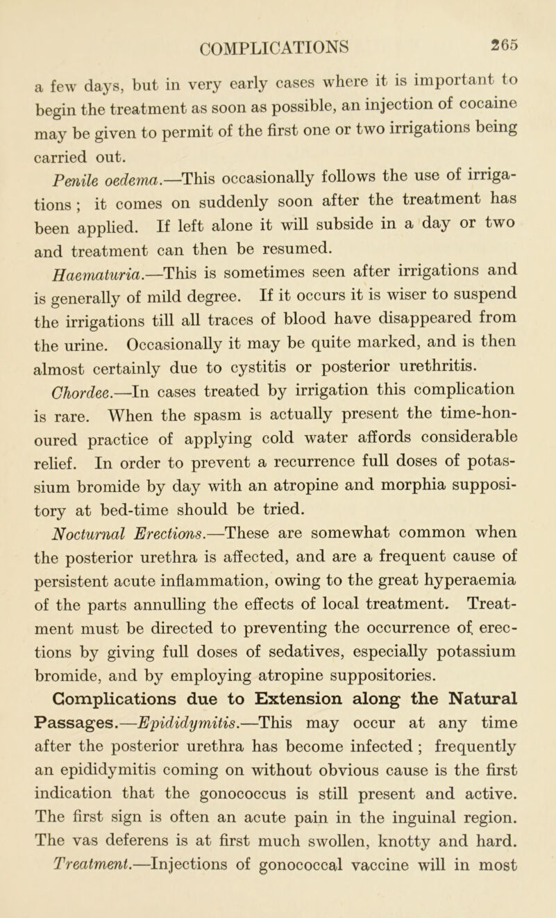 a few days, but in very early cases where it is important to begin the treatment as soon as possible, an injection of cocaine may be given to permit of the first one or two irrigations being carried out. Penile oedema.—This occasionally follows the use of irriga- tions ; it comes on suddenly soon after the treatment has been applied. If left alone it will subside in a day or two and treatment can then be resumed. Haematuria.—This is sometimes seen after irrigations and is generally of mild degree. If it occurs it is wiser to suspend the irrigations till all traces of blood have disappeared from the urine. Occasionally it may be quite marked, and is then almost certainly due to cystitis or posterior urethritis. Chordee.—In cases treated by irrigation this complication is rare. When the spasm is actually present the time-hon- oured practice of applying cold water affords considerable relief. In order to prevent a recurrence full doses of potas- sium bromide by day with an atropine and morphia supposi- tory at bed-time should be tried. Nocturnal Erections.—These are somewhat common when the posterior urethra is affected, and are a frequent cause of persistent acute inflammation, owing to the great hyperaemia of the parts annulling the effects of local treatment. Treat- ment must be directed to preventing the occurrence of erec- tions by giving full doses of sedatives, especially potassium bromide, and by employing atropine suppositories. Complications due to Extension along the Natural Passages.—Epididymitis.—This may occur at any time after the posterior urethra has become infected ; frequently an epididymitis coming on without obvious cause is the first indication that the gonococcus is still present and active. The first sign is often an acute pain in the inguinal region. The vas deferens is at first much swollen, knotty and hard. Treatment.—Injections of gonococcal vaccine will in most