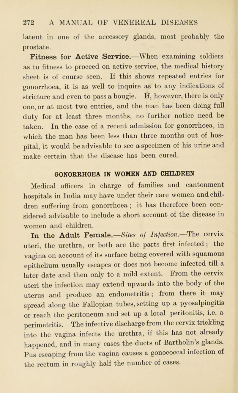 latent in one of the accessory glands, most probably the prostate. Fitness for Active Service.—When examining soldiers as to fitness to proceed on active service, the medical history sheet is of course seen. If this shows repeated entries for gonorrhoea, it is as well to inquire as to any indications of stricture and even to pass a bougie. If, however, there is only one, or at most two entries, and the man has been doing full duty for at least three months, no further notice need be taken. In the case of a recent admission for gonorrhoea, in which the man has been less than three months out of hos- pital, it would be advisable to see a specimen of his urine and make certain that the disease has been cured. GONORRHOEA IN WOMEN AND CHILDREN Medical officers in charge of families and cantonment hospitals in India may have under their care women and chil- dren suffering from gonorrhoea; it has therefore been con- sidered advisable to include a short account of the disease in women and children. In the Adult Female.—of Infection.—cervix uteri, the urethra, or both are the parts first infected; the vagina on account of its surface being covered with squamous epithelium usually escapes or does not become infected till a later date and then only to a mild extent. From the cervix uteri the infection may extend upwards into the body of the uterus and produce an endometritis 5 from there it may spread along the Fallopian tubes, setting up a pyosalpingitis or reach the peritoneum and set up a local peritonitis, i.e. a perimetritis. The infective discharge from the cervix trickhng into the vagina infects the urethra, if this has not already happened, and in many cases the ducts of Bartholin’s glands. Pus escaping from the vagina causes a gonococcal infection of the rectum in roughly half the number of cases.