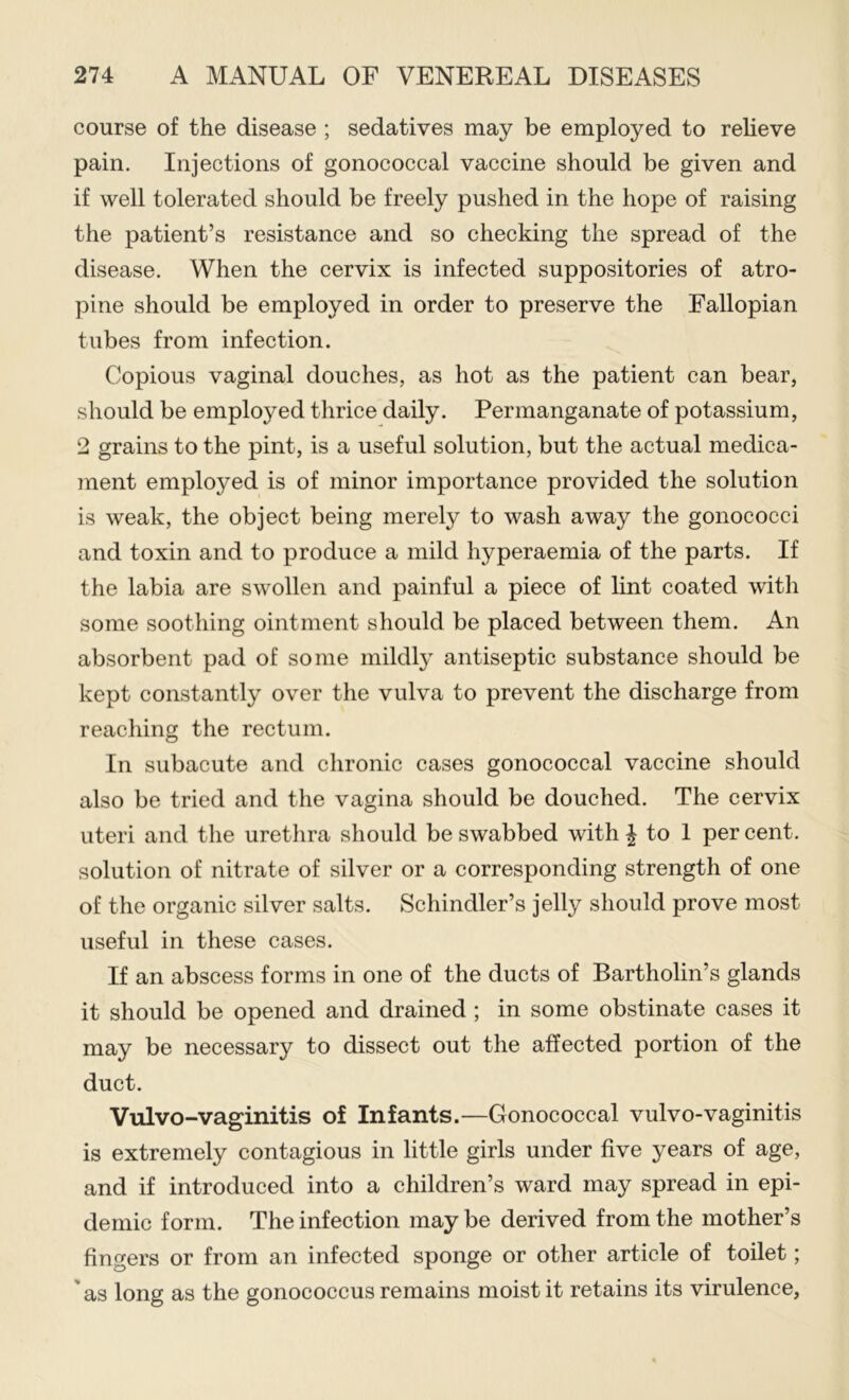 course of the disease ; sedatives may be employed to relieve pain. Injections of gonococcal vaccine should be given and if well tolerated should be freely pushed in the hope of raising the patient’s resistance and so checking the spread of the disease. When the cervix is infected suppositories of atro- pine should be employed in order to preserve the Fallopian tubes from infection. Copious vaginal douches, as hot as the patient can bear, should be employed thrice daily. Permanganate of potassium, 2 grains to the pint, is a useful solution, but the actual medica- jnent employed is of minor importance provided the solution is weak, the object being merely to wash away the gonococci and toxin and to produce a mild hyperaemia of the parts. If the labia are swollen and painful a piece of lint coated with some soothing ointment should be placed between them. An absorbent pad of some mildly antiseptic substance should be kept constantly over the vulva to prevent the discharge from reaching the rectum. In subacute and chronic cases gonococcal vaccine should also be tried and the vagina should be douched. The cervix uteri and the urethra should be swabbed with | to 1 per cent, solution of nitrate of silver or a corresponding strength of one of the organic silver salts. Schindler’s jelly should prove most useful in these cases. If an abscess forms in one of the ducts of Bartholin’s glands it should be opened and drained ; in some obstinate cases it may be necessary to dissect out the affected portion of the duct. Vulvo-vaginitis of Infants.—Gonococcal vulvo-vaginitis is extremely contagious in little girls under five years of age, and if introduced into a children’s ward may spread in epi- demic form. The infection may be derived from the mother’s fingers or from an infected sponge or other article of toilet; 'as long as the gonococcus remains moist it retains its virulence.