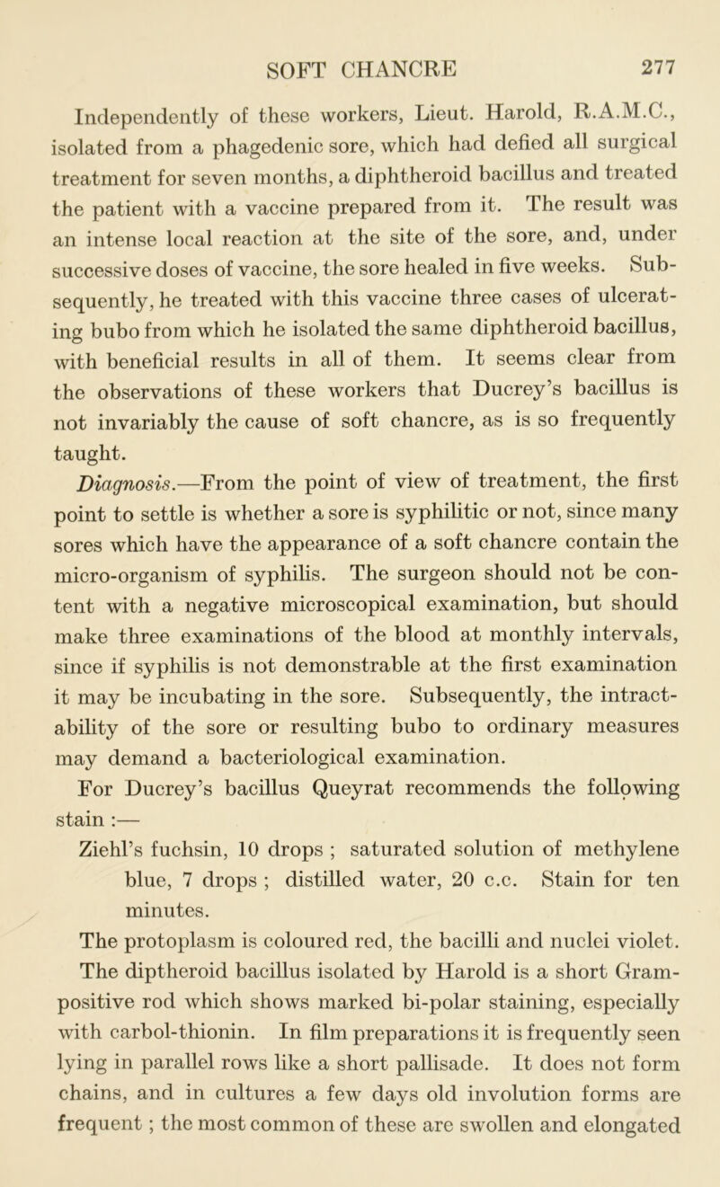 Independently of these workers, Lieut. Harold, R.A.M.C., isolated from a phagedenic sore, which had defied all surgical treatment for seven months, a diphtheroid bacillus and treated the patient with a vaccine prepared from it. The result was an intense local reaction at the site of the sore, and, under successive doses of vaccine, the sore healed in five weeks. Sub- sequently, he treated with this vaccine three cases of ulcerat- ing bubo from which he isolated the same diphtheroid bacillus, with beneficial results in all of them. It seems clear from the observations of these workers that Ducrey’s bacillus is not invariably the cause of soft chancre, as is so frequently taught. Diagnosis.—From the point of view of treatment, the first point to settle is whether a sore is syphilitic or not, since many sores which have the appearance of a soft chancre contain the micro-organism of syphilis. The surgeon should not be con- tent with a negative microscopical examination, but should make three examinations of the blood at monthly intervals, since if syphilis is not demonstrable at the first examination it may be incubating in the sore. Subsequently, the intract- ability of the sore or resulting bubo to ordinary measures may demand a bacteriological examination. For Ducrey’s bacillus Queyrat recommends the follpwing stain ;— Ziehl’s fuchsin, 10 drops ; saturated solution of methylene blue, 7 drops ; distilled water, 20 c.c. Stain for ten minutes. The protoplasm is coloured red, the bacilli and nuclei violet. The diptheroid bacillus isolated by Harold is a short Gram- positive rod which shows marked bi-polar staining, especially with carbol-thionin. In film preparations it is frequently seen lying in parallel rows like a short pallisade. It does not form chains, and in cultures a few days old involution forms are frequent; the most common of these are swollen and elongated