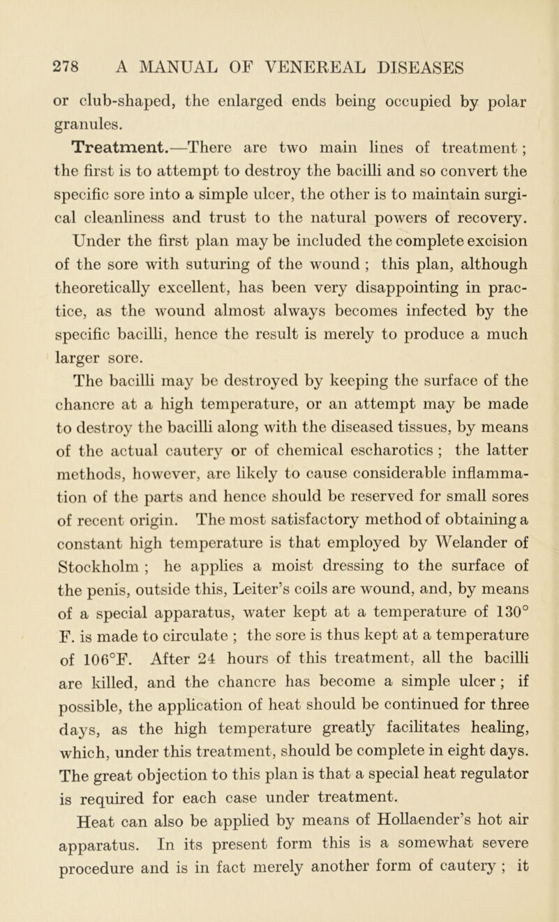 or club-shaped, the enlarged ends being occupied by polar granules. Treatment.—There are two main lines of treatment; the first is to attempt to destroy the bacilli and so convert the specific sore into a simple ulcer, the other is to maintain surgi- cal cleanliness and trust to the natural powers of recovery. Under the first plan maybe included the complete excision of the sore with suturing of the wound ; this plan, although theoretically excellent, has been very disappointing in prac- tice, as the wound almost always becomes infected by the specific bacilli, hence the result is merely to produce a much larger sore. The bacilli may be destroyed by keeping the surface of the chancre at a high temperature, or an attempt may be made to destroy the bacilli along with the diseased tissues, by means of the actual cautery or of chemical escharotics ; the latter methods, however, are likely to cause considerable inflamma- tion of the parts and hence should be reserved for small sores of recent origin. The most satisfactory method of obtaining a constant high temperature is that employed by Welander of Stockholm ; he applies a moist dressing to the surface of the penis, outside this, Leiter’s coils are wound, and, by means of a special apparatus, water kept at a temperature of 130° F. is made to circulate ; the sore is thus kept at a temperature of 106°F. After 24 hours of this treatment, all the bacilli are killed, and the chancre has become a simple ulcer; if possible, the application of heat should be continued for three days, as the high temperature greatly facilitates healing, which, under this treatment, should be complete in eight days. The great objection to this plan is that a special heat regulator is required for each case under treatment. Heat can also be applied by means of HoUaender’s hot air apparatus. In its present form this is a somewhat severe procedure and is in fact merely another form of cautery ; it