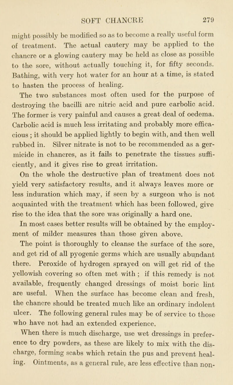 might possibly be modified so as to become a really useful form of treatment. The actual cautery may be applied to the chancre or a glowing cautery may be held as close as possible to the sore, without actually touching it, for fifty seconds. Bathing, with very hot water for an hour at a time, is stated to hasten the process of healing. The two substances most often used for the purpose of destroying the bacilli are nitric acid and pure carbolic acid. The former is very painful and causes a great deal of oedema. Carbolic acid is much less irritating and probably more effica- cious ; it should be applied lightly to begin with, and then well rubbed in. Silver nitrate is not to be recommended as a ger- micide in chancres, as it fails to penetrate the tissues suffi- ciently, and it gives rise to great irritation. On the whole the destructive plan of treatment does not yield very satisfactory results, and it always leaves more or less induration which may, if seen by a surgeon who is not acquainted with the treatment which has been followed, give rise to the idea that the sore was originally a hard one. In most cases better results will be obtained by the employ- ment of milder measures than those given above. The point is thoroughly to cleanse the surface of the sore, and get rid of all pyogenic germs which are usually abundant there. Peroxide of hydrogen sprayed on will get rid of the yellowish covering so often met with ; if this remedy is not available, frequently changed dressings of moist boric lint are useful. When the surface has become clean and fresh, the chancre should be treated much like an ordinary indolent ulcer. The following general rules may be of service to those who have not had an extended experience. When there is much discharge, use wet dressings in prefer- ence to dry powders, as these are likely to mix with the dis- charge, forming scabs which retain the pus and prevent heal- ing. Ointments, as a general rule, are less effective than non-