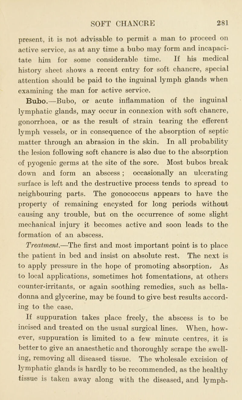 present, it is not advisable to permit a man to proceed on active service, as at any time a bubo may form and incapaci- tate him for some considerable time. If his medical history sheet shows a recent entry for soft chancre, special attention should be paid to the inguinal lymph glands when examining the man for active service. Bubo.—Bubo, or acute inflammation of the inguinal lymphatic glands, may occur in connexion with soft chancre, gonorrhoea, or as the result of strain tearing the efferent lymph vessels, or in consequence of the absorption of septic matter through an abrasion in the skin. In all probability the lesion following soft chancre is also due to the absorption of pyogenic germs at the site of the sore. Most bubos break down and form an abscess ; occasionally an ulcerating surface is left and the destructive process tends to spread to neighbouring parts. The gonococcus appears to have the property of remaining encysted for long periods without causing any trouble, but on the occurrence of some slight mechanical injury it becomes active and soon leads to the formation of an abscess. Treatment.—The first and most important point is to place the patient in bed and insist on absolute rest. The next is to apply pressure in the hope of promoting absorption/ As to local applications, sometimes hot fomentations, at others counter-irritants, or again soothing remedies, sueh as bella- donna and glycerine, may be found to give best results aecord- ing to the case. If suppuration takes place freely, the abscess is to be incised and treated on the usual surgical lines. When, how- ever, suppuration is limited to a few minute centres, it is better to give an anaesthetic and thoroughly scrape the swell- ing, removing all diseased tissue. The wholesale excision of lymphatic glands is hardly to be recommended, as the healthy tissue is taken away along with the diseased, and lymph-