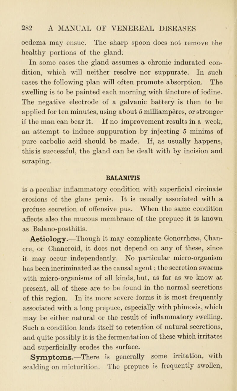 oedema may ensue. The sharp spoon does not remove the healthy portions of the gland. In some cases the gland assumes a chronic indurated con- dition, which will neither resolve nor suppurate. In such cases the following plan will often promote absorption. The swelling is to be painted each morning with tincture of iodine. The negative electrode of a galvanic battery is then to be applied for ten minutes, using about 5 milliamperes, or stronger if the man can bear it. If no improvement results in a week, an attempt to induce suppuration by injecting 5 minims of pure carbolic acid should be made. If, as usually happens, this is successful, the gland can be dealt with by incision and scraping. BALANITIS is a peculiar inflammatory condition with superficial circulate erosions of the glans penis. It is usually associated with a profuse secretion of offensive pus. When the same condition affects also the mucous membrane of the prepuce it is known as Balano-posthitis. Aetiology.—Though it may complicate Gonorrhoea, Chan- cre, or Chancroid, it does not depend on any of these, since it may occur independently. No particular micro-organism has been incriminated as the causal agent; the secretion swarms with micro-organisms of all kinds, but, as far as we know at present, all of these are to be found in the normal secretions of this region. In its more severe forms it is most frequently associated with a long prepuce, especially with phimosis, which may be either natural or the result of inflammatory swelling. Such a condition lends itself to retention of natural secretions, and quite possibly it is the fermentation of these which irritates and superficially erodes the surface. Symptoms.—There is generally some irritation, with scalding on micturition. The prepuce is frequently swollen,