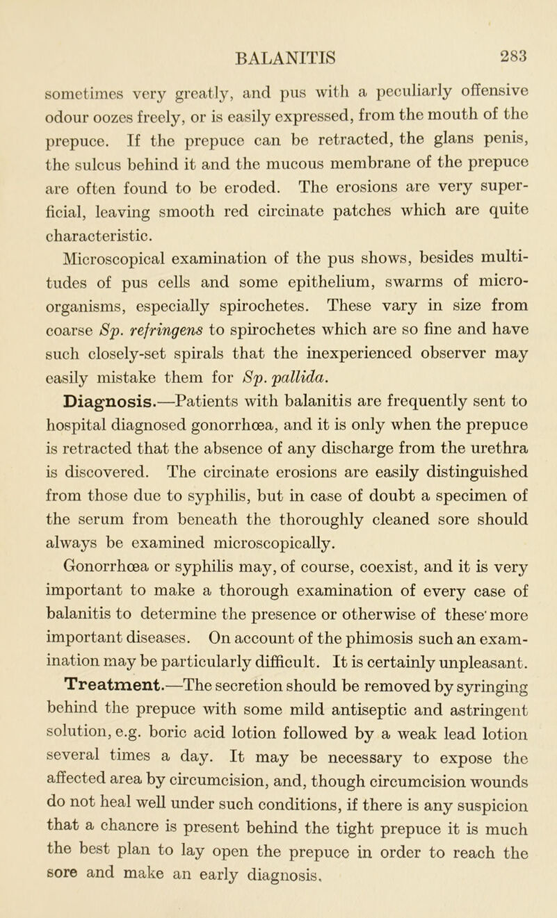 sometimes very greatly, and pus with a peculiarly offensive odour oozes freely, or is easily expressed, from the mouth of the prepuce. If the prepuce can be retracted, the glans penis, the sulcus behind it and the mucous membrane of the prepuce are often found to be eroded. The erosions are very super- ficial, leaving smooth red circulate patches which are quite characteristic. Microscopical examination of the pus shows, besides multi- tudes of pus cells and some epithelium, swarms of micro- organisms, especially spirochetes. These vary in size from coarse Sp. refringens to spirochetes which are so fine and have such closely-set spirals that the inexperienced observer may easily mistake them for Sp. pallida. Diagnosis.—Patients with balanitis are frequently sent to hospital diagnosed gonorrhoea, and it is only when the prepuce is retraeted that the absence of any discharge from the urethra is discovered. The circinate erosions are easily distinguished from those due to syphilis, but in case of doubt a specimen of the serum from beneath the thoroughly cleaned sore should always be examined microscopically. Gonorrhoea or syphilis may, of course, eoexist, and it is very important to make a thorough examination of every case of balanitis to determine the presence or otherwise of these’ more important diseases. On aceount of the phimosis such an exam- ination may be particularly difficult. It is certainly unpleasant. Treatment.—The secretion should be removed by syringing behind the prepuce with some mild antiseptic and astringent solution, e.g. boric acid lotion followed by a weak lead lotion several times a day. It may be necessary to expose the affected area by cireumcision, and, though circumcision wounds do not heal well under sueh conditions, if there is any suspicion that a chancre is present behind the tight prepuce it is much the best plan to lay open the prepuce in order to reach the sore and make an early diagnosis.