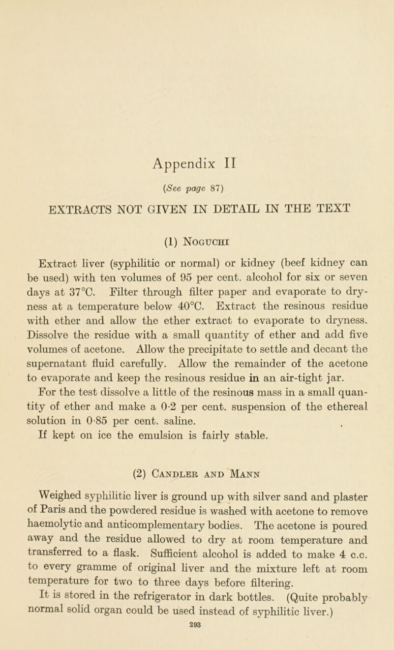 {See page 87) EXTRACTS NOT GIVEN IN DETAIL IN THE TEXT (1) Noguchi Extract liver (syphilitic or normal) or kidney (beef kidney can be used) with ten volumes of 95 per cent, alcohol for six or seven days at 37 °C. Filter through filter paper and evaporate to dry- ness at a temperature below 40°C. Extract the resinous residue with ether and allow the ether extract to evaporate to dryness. Dissolve the residue with a small quantity of ether and add five volumes of acetone. AUow the precipitate to settle and decant the supernatant fluid carefully. Allow the remainder of the acetone to evaporate and keep the resinous residue in an air-tight jar. For the test dissolve a little of the resinous mass in a small quan- tity of ether and make a 0-2 per cent, suspension of the ethereal solution in 0 85 per cent, saline. If kept on ice the emulsion is fairly stable. (2) Candler and Mann Weighed syphilitic liver is ground up with silver sand and plaster of Paris and the powdered residue is washed with acetone to remove haemolytic and anticomplementary bodies. The acetone is poured away and the residue allowed to dry at room temperature and transferred to a flask. Sufficient alcohol is added to make 4 c.c. to every gramme of original liver and the mixture left at room temperature for two to three days before filtering. It is stored in the refrigerator in dark bottles. (Quite probably normal solid organ could be used instead of syphilitic liver.)