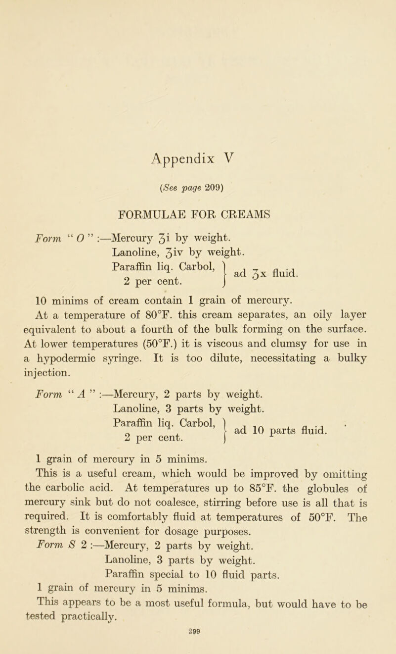 {See page 209) FORMULAE FOR CREAMS Form “ 0 ” :—Mercury by weight. Lanoline, 3iv by weight. Paraffin liq. Carbol, 2 per cent. 3x fluid. 10 minims of cream contain 1 grain of mercury. At a temperature of 80°F. this cream separates, an oily layer equivalent to about a fourth of the bulk forming on the surface. At lower temperatures (50°F.) it is viscous and clumsy for use in a hypodermic syringe. It is too dilute, necessitating a bulky injection. Form “ A ” :—Mercury, 2 parts by weight. Lanoline, 3 parts by weight. Paraffin liq. Carbol, ) , , ^ , ^ , y ad 10 parts fluid. 2 per cent. ) 1 grain of mercury in 5 minims. This is a useful eream, which would be improved by omitting the carbolic acid. At temperatures up to 85°F. the globules of mercury sink but do not coalesce, stirring before use is all that is required. It is comfortably fluid at temperatures of 50°F. The strength is convenient for dosage purposes. Form S 2 :—^Mercury, 2 parts by weight. Lanoline, 3 parts by weight. Paraffin special to 10 fluid parts. 1 grain of mercury in 5 minims. This appears to be a most useful formula, but would have to be tested practically.