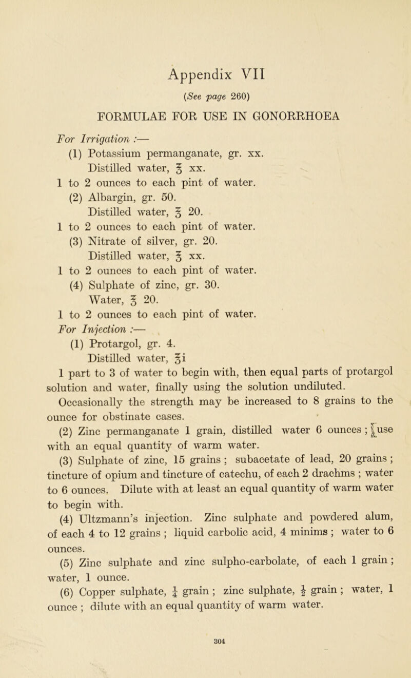 {See page 260) FORMULAE FOR USE IN GONORRHOEA For Irrigation :— (1) Potassium permanganate, gr. xx. Distilled water, § xx. 1 to 2 ounces to each pint of water. (2) Albargin, gr. 50. Distilled water, 5 20. 1 to 2 ounces to each pint of water. (3) Nitrate of silver, gr. 20. Distilled water, § xx. 1 to 2 ounces to each pint of water. (4) Sulphate of zinc, gr. 30. Water, 5 20. 1 to 2 ounces to each pint of water. For Injection :— (1) Protargol, gr. 4. Distilled water, §i 1 part to 3 of water to begin with, then equal parts of protargol solution and water, finally using the solution undiluted. Occasionally the strength may be increased to 8 grains to the ounce for obstinate cases. (2) Zinc permanganate 1 grain, distilled water G ounces ; |^use with an equal quantity of warm water. (3) Sulphate of zinc, 16 grains ; subacetate of lead, 20 grains ; tincture of opium and tincture of catechu, of each 2 drachms ; water to 6 ounces. Dilute with at least an equal quantity of warm water to begin with. (4) Ultzmann’s injection. Zinc sulphate and powdered alum, of each 4 to 12 grains ; liquid carbolic acid, 4 minims ; water to 6 ounces. (5) Zinc sulphate and zinc sulpho-carbolate, of each 1 grain ; water, 1 ounce. (6) Copper sulphate, \ grain; zinc sulphate, | grain ; water, 1 ounce ; dilute with an equal quantity of warm water.