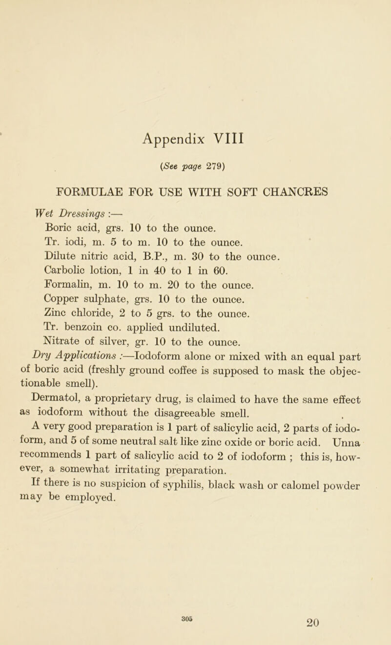 {See page 279) FORMULAE FOR USE WITH SOFT CHANCRES Wet Dressings :— Boric acid, grs. 10 to the ounce. Tr. iodi, m. 5 to m. 10 to the ounce. Dilute nitric acid, B.P., m. 30 to the ounce. Carbolic lotion, 1 in 40 to 1 in 60. Formalin, m. 10 to m. 20 to the ounce. Copper sulphate, grs. 10 to the ounce. Zinc chloride, 2 to 5 grs. to the ounce. Tr. benzoin co. applied undiluted. Nitrate of silver, gr. 10 to the ounce. Dry Applications :—Iodoform alone or mixed with an equal part of boric acid (freshly ground coffee is supposed to mask the objec- tionable smell). Dermatol, a proprietary drug, is claimed to have the same effect as iodoform without the disagreeable smell. A very good preparation is 1 part of salicylic acid, 2 parts of iodo- form, and 5 of some neutral salt like zinc oxide or boric acid. Unna recommends 1 part of salicylic acid to 2 of iodoform ; this is, how- ever, a somewhat irritating preparation. If there is no suspicion of syphilis, black wash or calomel powder may be employed. 303 20