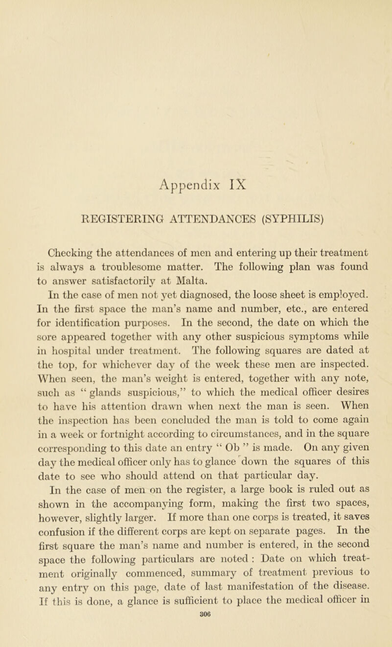 REGISTERING ATTENDANCES (SYPHILIS) Checking the attendances of men and entering up then’ treatment is always a troublesome matter. The following plan was found to answer satisfactorily at Malta. In the case of men not yet diagnosed, the loose sheet is emploj^ed. In the fii’st space the man’s name and number, etc., are entered for identification purposes. In the second, the date on which the sore appeared together with any other suspicious symptoms while in hospital under treatment. The following squares are dated at the top, for whichever day of the week these men are inspected. When seen, the man’s weight is entered, together with any note, such as “ glands suspicious,” to which the medical officer desires to have his attention drawn when next the man is seen. When the inspection has been concluded the man is told to come again in a week or fortnight according to circumstances, and in the square correspondmg to this date an entry “ Ob ” is made. On any given day the medical officer only has to glance down the squares of this date to see who should attend on that particular day. In the case of men on the register, a large book is ruled out as shown in the accompanying form, making the first two spaces, however, slightly larger. If more than one corps is treated, it saves confusion if the different corps are kept on separate pages. In the first square the man’s name and number is entered, in the second space the following particulars are noted : Date on which treat- ment originally commenced, summary of treatment previous to any entry on this page, date of last manifestation of the disease. If this is done, a glance is sufficient to place the medical officer m