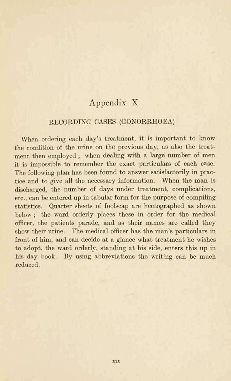 RECORDING CASES (GONORRHOEA) When ordering each day’s treatment, it is important to know the condition of the urine on the previous day, as also the treat- ment then employed ; when dealing with a large number of men it is impossible to remember the exact particulars of each case. The following plan has been found to answer satisfactorily in prac- tice and to give all the necessary information. When the man is discharged, the number of days under treatment, complications, etc., can be entered up in tabular form for the purpose of compiling statistics. Quarter sheets of foolscap are hectographed as shown below ; the ward orderly places these in order for the medical officer, the patients parade, and as their names are called they show their urine. The medical officer has the man’s particulars in front of him, and can decide at a glance what treatment he wishes to adopt, the ward orderly, standing at his side, enters this up in his day book. By using abbreviations the writing can be much reduced.