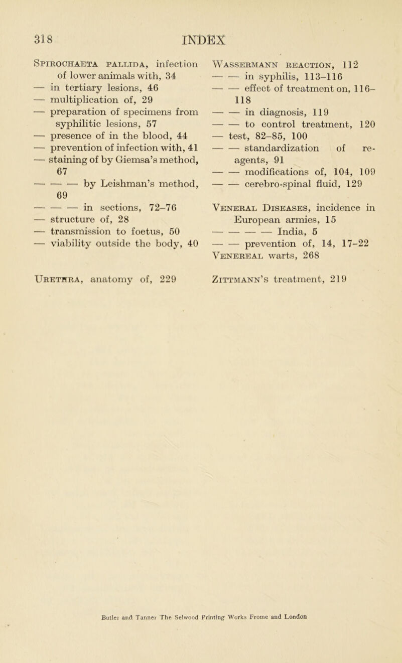 Spirochaeta pallida, infection of lower animals with, 34 — in tertiary lesions, 46 — multiplication of, 29 — preparation of specimens from syphilitic lesions, 57 — presence of in the blood, 44 — prevention of infection with, 41 — staining of by Giemsa’s method, 67 by Leishman’s method, 69 in sections, 72-76 — structure of, 28 — transmission to foetus, 50 — viability outside the body, 40 Urethra, anatomy of, 229 Wassermann reaction, 112 in syphilis, 113-116 effect of treatment on, 116- 118 in diagnosis, 119 to control treatment, 120 — test, 82-85, 100 standardization of re- agents, 91 modifications of, 104, 109 cerebro-spinal fluid, 129 Veneral Diseases, incidence in European armies, 15 India, 5 prevention of, 14, 17-22 Venereal warts, 268 Zittmann’s treatment, 219 Butlei and Tannei The Selwood Printing Works Frome and London