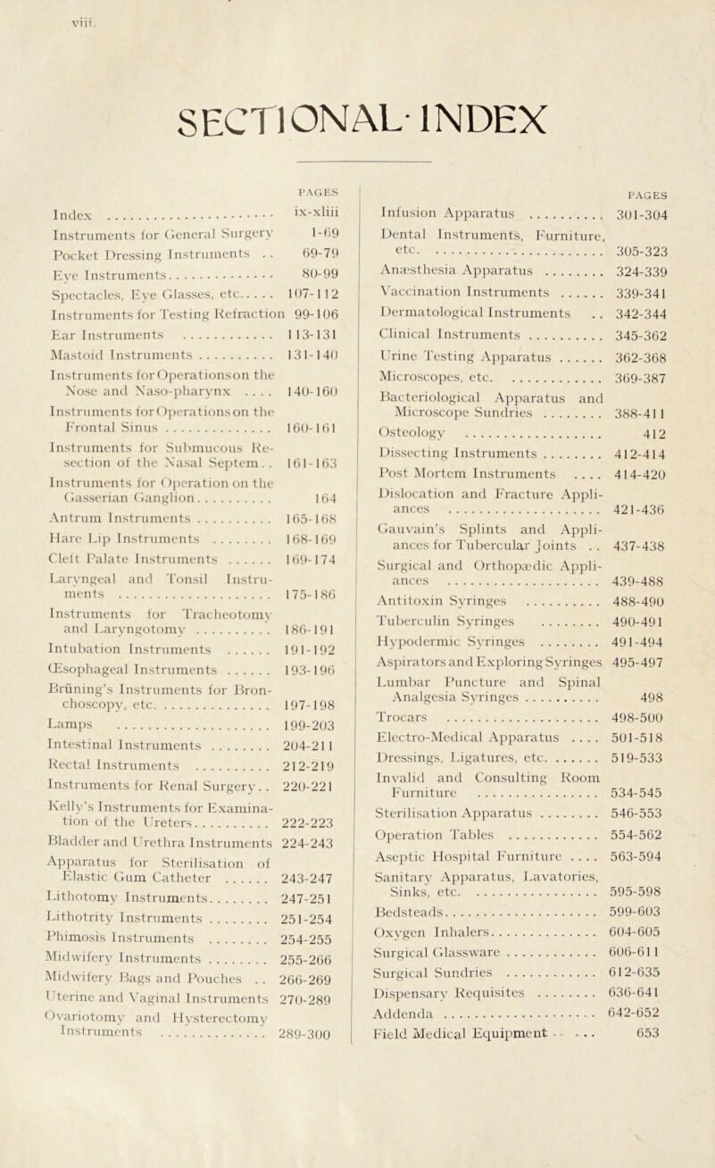 Vlll. SECTIONAL- INDEX PAGES Index ix-xliii Instruments for General Surgery 1-69 Pocket Dressing Instruments . . 69-79 Eve Instruments 80-99 Spectacles, Eve Glasses, etc 107-112 Instruments for Testing Refraction 99-106 Ear Instruments 113-131 Mastoid Instruments 131-140 Instruments for Operations on the Nose and Xaso-pharynx .... 140-160 Instruments for Operations on the Frontal Sinus 160-161 Instruments for Submucous Re- section of the Nasal Septem. . 161-163 Instruments for Operation on the Gasserian Ganglion 164 Antrum Instruments 165-168 Hare Lip Instruments 168-169 Cleft Palate Instruments 169-174 Laryngeal and Tonsil Instru- ments 175-186 Instruments for Tracheotomv and Laryngotomy 186-191 Intubation Instruments 191-192 (Esophageal Instruments 193-196 Briining’s Instruments for Bron- choscopy, etc 197-198 Lamps 199-203 Intestinal Instruments 204-211 Rectal Instruments 212-219 Instruments for Renal Surgery. . 220-221 Kelly’s Instruments for Examina- tion of the Ureters 222-223 Bladder and Urethra Instruments 224-243 Apparatus for Sterilisation of Elastic Gum Catheter 243-247 Lithotomy Instruments 247-251 Lithotrity Instruments 251-254 Phimosis Instruments 254-255 Midwifery Instruments 255-266 Midwifery Bags and Pouches . . 266-269 Uterine and Vaginal Instruments 270-289 Ovariotomy and Hysterectomy Instruments 289-300 PAGES Infusion Apparatus 301-304 Dental Instruments, Furniture, etc 305-323 Anaesthesia Apparatus 324-339 Vaccination Instruments 339-341 Dermatological Instruments .. 342-344 Clinical Instruments 345-362 Urine Testing Apparatus 362-368 Microscopes, etc 369-387 Bacteriological Apparatus and Microscope Sundries 388-41 1 Osteology 412 Dissecting Instruments 412-414 Post Mortem Instruments .... 414-420 Dislocation and Fracture Appli- ances 421-436 Gauvain’s Splints and Appli- ances for Tubercular Joints . . 437-438 Surgical and Orthopaedic Appli- ances 439-488 Antitoxin Syringes 488-490 Tuberculin Syringes 490-491 Hypodermic Syringes 491-494 Aspirators and Exploring Syringes 495-497 Lumbar Puncture and Spinal Analgesia Syringes 498 Trocars 498-500 Electro-Medical Apparatus .... 501-518 Dressings, Ligatures, etc 519-533 Invalid and Consulting Room Furniture 534-545 Sterilisation Apparatus 546-553 Operation Tables 554-562 Aseptic Hospital Furniture .... 563-594 Sanitary Apparatus, Lavatories, Sinks, etc 595-598 Bedsteads 599-603 Oxygen Inhalers 604-605 Surgical Glassware 606-61 1 Surgical Sundries 612-635 Dispensary Requisites 636-641 Addenda 642-652 Field Medical Equipment - - ... 653