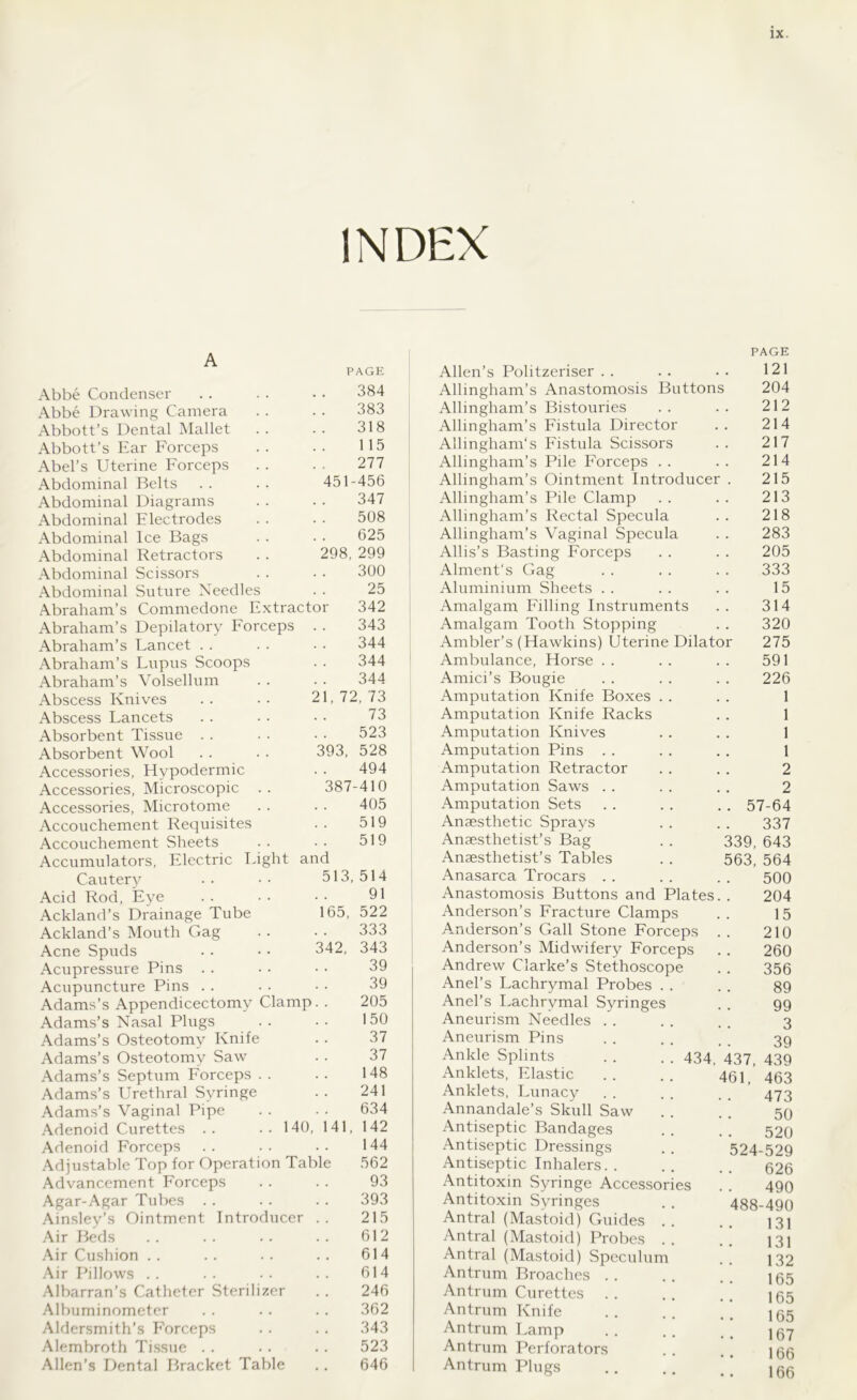 INDEX PAGE Abbe Condenser 384 Abbe Drawing Camera 383 Abbott’s Dental Mallet 318 Abbott’s Ear Forceps 115 Abel’s Uterine Forceps 277 Abdominal Belts 451-456 Abdominal Diagrams 347 Abdominal Flectrodes 508 Abdominal Ice Bags 625 Abdominal Retractors 298, 299 Abdominal Scissors 300 Abdominal Suture Needles 25 Abraham’s Commedone Extractor 342 Abraham’s Depilatory Forceps 343 Abraham’s Lancet 344 Abraham’s Lupus Scoops 344 Abraham’s Volsellum 344 Abscess Knives 21, 72, 73 Abscess Lancets 73 Absorbent Tissue 523 Absorbent Wool 393, 528 Accessories, Hypodermic 494 Accessories, Microscopic 387-410 Accessories, Microtome 405 Accouchement Requisites 519 Accouchement Sheets 519 Accumulators, Electric Light and Cautery 513, 514 Acid Rod, Eye . . 91 Ackland’s Drainage Tube 165, 522 Ackland’s Mouth Gag 333 Acne Spuds 342, 343 Acupressure Pins 39 Acupuncture Pins 39 Adams’s Appendicectomy Clamp 205 Adams’s Nasal Plugs 150 Adams’s Osteotomy Knife 37 Adams’s Osteotomy Saw 37 Adams’s Septum Forceps . . 148 Adams’s Urethral Syringe 241 Adams’s Vaginal Pipe 634 Adenoid Curettes .. ..140 141, 142 Adenoid Forceps 144 Adjustable Top for Operation Table 562 Advancement Forceps 93 Agar-Agar Tubes 393 Ainsley’s Ointment Introducer 215 Air Beds 612 Air Cushion 614 Air Pillows 614 Albarran’s Catheter Sterilizer 246 Albuminometer 362 Aldersmith’s Forceps 343 Alembroth Tissue . . 523 Allen’s Dental Bracket Table 646 Allen’s Politzeriser Allingham’s Anastomosis Buttons Allingham’s Bistouries Allingham’s Fistula Director Allingham's Fistula Scissors Allingham’s Pile Forceps . . Allingham’s Ointment Introducer Allingham’s Pile Clamp Allingham’s Rectal Specula Allingham’s Vaginal Specula Allis’s Basting Forceps Alment's Gag Aluminium Sheets Amalgam Filling Instruments Amalgam Tooth Stopping Ambler’s (Hawkins) Uterine Dilato Ambulance, Horse . . Amici’s Bougie Amputation Knife Boxes Amputation Knife Racks Amputation Knives Amputation Pins . . Amputation Retractor Amputation Saws . . Amputation Sets Anaesthetic Sprays Anaesthetist’s Bag Anaesthetist’s Tables Anasarca Trocars . . Anastomosis Buttons and Plates Anderson’s Fracture Clamps Anderson’s Gall Stone Forceps Anderson’s Midwifery Forceps Andrew Clarke’s Stethoscope Anel’s Lachrymal Probes . . Anel’s Lachrymal Syringes Aneurism Needles Aneurism Pins Ankle Splints . . . . 434 Anklets, Elastic Anklets, Lunacy Annandale’s Skull Saw Antiseptic Bandages Antiseptic Dressings Antiseptic Inhalers. . Antitoxin Syringe Accessories Antitoxin Syringes Antral (Mastoid) Guides Antral (Mastoid) Probes Antral (Mastoid) Speculum Antrum Broaches . Antrum Curettes Antrum Knife Antrum Lamp Antrum Perforators Antrum Plugs PAGE 121 204 212 214 217 214 215 213 218 283 205 333 15 314 320 275 591 226 1 1 1 1 2 2 57-64 337 339, 643 563, 564 500 204 15 210 260 356 89 99 3 39 437, 439 461, 463 473 50 520 524-529 626 490 488-490 131 131 132 165 165 165 167 166 166