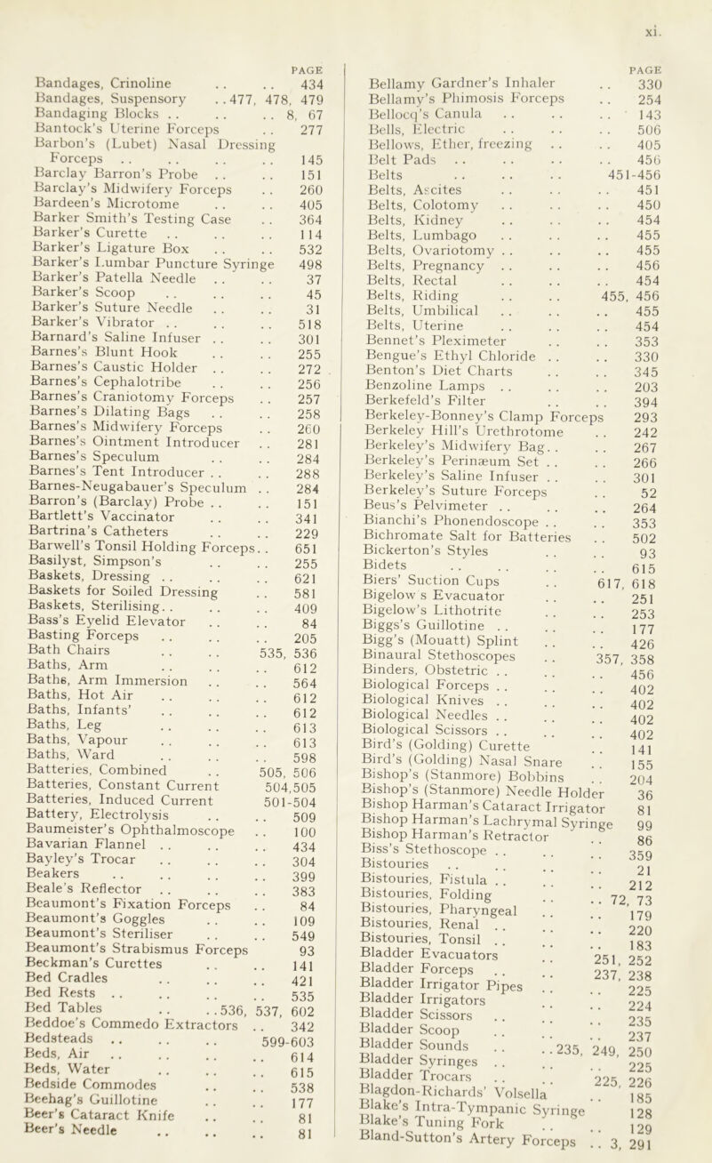 PAGE 434 478, 479 8, 67 277 Bandages, Crinoline Bandages, Suspensory ..477, Bandaging Blocks Bantock’s Uterine Forceps Barbon’s (Lubet) Nasal Dressing Forceps Barclay Barron’s Probe Barclay’s Midwifery Forceps Bardeen’s Microtome Barker Smith’s Testing Case Barker’s Curette Barker’s Ligature Box Barker’s Lumbar Puncture Syrin Barker’s Patella Needle Barker’s Scoop Barker’s Suture Needle Barker’s Vibrator Barnard’s Saline Infuser . . Barnes’s Blunt Hook Barnes’s Caustic Holder . . Barnes’s Cephalotribe Barnes’s Craniotomy Forceps Barnes’s Dilating Bags Barnes’s Midwifery Forceps Barnes’s Ointment Introducer Barnes’s Speculum Barnes’s Tent Introducer . . Barnes-Neugabauer’s Speculum Barron’s (Barclay) Probe . . Bartlett’s Vaccinator Bartrina’s Catheters Barwell’s Tonsil Holding Forceps. Basilyst, Simpson’s Baskets, Dressing Baskets for Soiled Dressing Baskets, Sterilising. . Bass’s Eyelid Elevator Basting Forceps Bath Chairs Baths, Arm Baths, Arm Immersion Baths, Hot Air Baths, Infants’ Baths, Leg Baths, Vapour Baths, Ward Batteries, Combined Batteries, Constant Current Batteries, Induced Current Battery, Electrolysis Baumeister’s Ophthalmoscope Bavarian Flannel Bayley’s Trocar Beakers Beale’s Reflector Beaumont’s Fixation Forceps Beaumont’s Goggles Beaumont’s Steriliser Beaumont’s Strabismus Forceps Beckman’s Curettes Bed Cradles Bed Rests Bed Tables .. ..536,537,602 Beddoe’s Commedo Extractors Bedsteads Beds, Air Beds, Water Bedside Commodes Beehag’s Guillotine Beer’s Cataract Knife Beer’s Needle 145 151 260 405 364 114 532 498 37 45 31 518 301 255 272 256 257 258 260 281 284 288 284 151 341 229 651 255 621 581 409 84 205 535, 536 612 564 612 612 613 613 598 505, 506 504,505 501-504 509 100 434 304 399 383 84 109 549 93 141 421 535 342 599-603 614 615 538 177 81 81 es 17, Bellamy Gardner’s Inhaler Bellamy’s Phimosis Forceps Bellocq’s Canula Bells, Electric Bellows, Ether, freezing Belt Pads Belts Belts, Ascites Belts, Colotomy Belts, Kidney Belts, Lumbago Belts, Ovariotomy Belts, Pregnancy Belts, Rectal Belts, Riding Belts, Umbilical Belts, Uterine Bennet’s Pleximeter Bengue’s Ethyl Chloride Benton’s Diet Charts Benzoline Lamps . . Berkefeld’s Filter Berkeley-Bonney’s Clamp Forcep Berkeley Hill’s Urethrotome Berkeley’s Midwifery Bag. Berkeley’s Perinaeum Set . Berkeley’s Saline Infuser . Berkeley’s Suture Forceps Beus’s Pelvimeter . . Bianchi’s Phonendoscope . . Bichromate Salt for Batteri Bickerton’s Styles Bidets Biers’ Suction Cups Bigelow s Evacuator Bigelow’s Lithotrite Biggs’s Guillotine . . Bigg’s (Mouatt) Splint Binaural Stethoscopes Binders, Obstetric Biological Forceps Biological Knives Biological Needles Biological Scissors Bird’s (Golding) Curette Bird’s (Golding) Nasal Snare Bishop’s (Stanmore) Bobbins Bishop’s (Stanmore) Needle Holder Bishop Harman’s Cataract Irrigator Bishop Harman’s Lachrymal Syringe Bishop Harman’s Retractor Biss’s Stethoscope . . Bistouries Bistouries, Fistula . . Bistouries, Folding Bistouries, Pharyngeal Bistouries, Renal . . Bistouries, Tonsil . . Bladder Evacuators Bladder Forceps Bladder Irrigator Pipes Bladder Irrigators Bladder Scissors Bladder Scoop Bladder Sounds Bladder Syringes Bladder Trocars Blagdon-Richards’ Volsella Blake’s Intra-Tympanic Sy Blake’s Tuning Fork . Bland-Sutton’s Artery Forceps 55, PAGE 330 254 .143 506 405 456 451-456 451 450 454 455 455 456 454 456 455 454 353 330 345 203 394 293 242 267 266 301 52 264 353 502 93 615 618 251 253 177 426 357, 358 456 402 402 402 402 141 155 204 36 81 99 86 359 21 212 72, 73 179 220 183 251, 252 237, 238 225 224 235 237 235, 249, 250 225 225, 226 185 128 129 3, 291 ringe