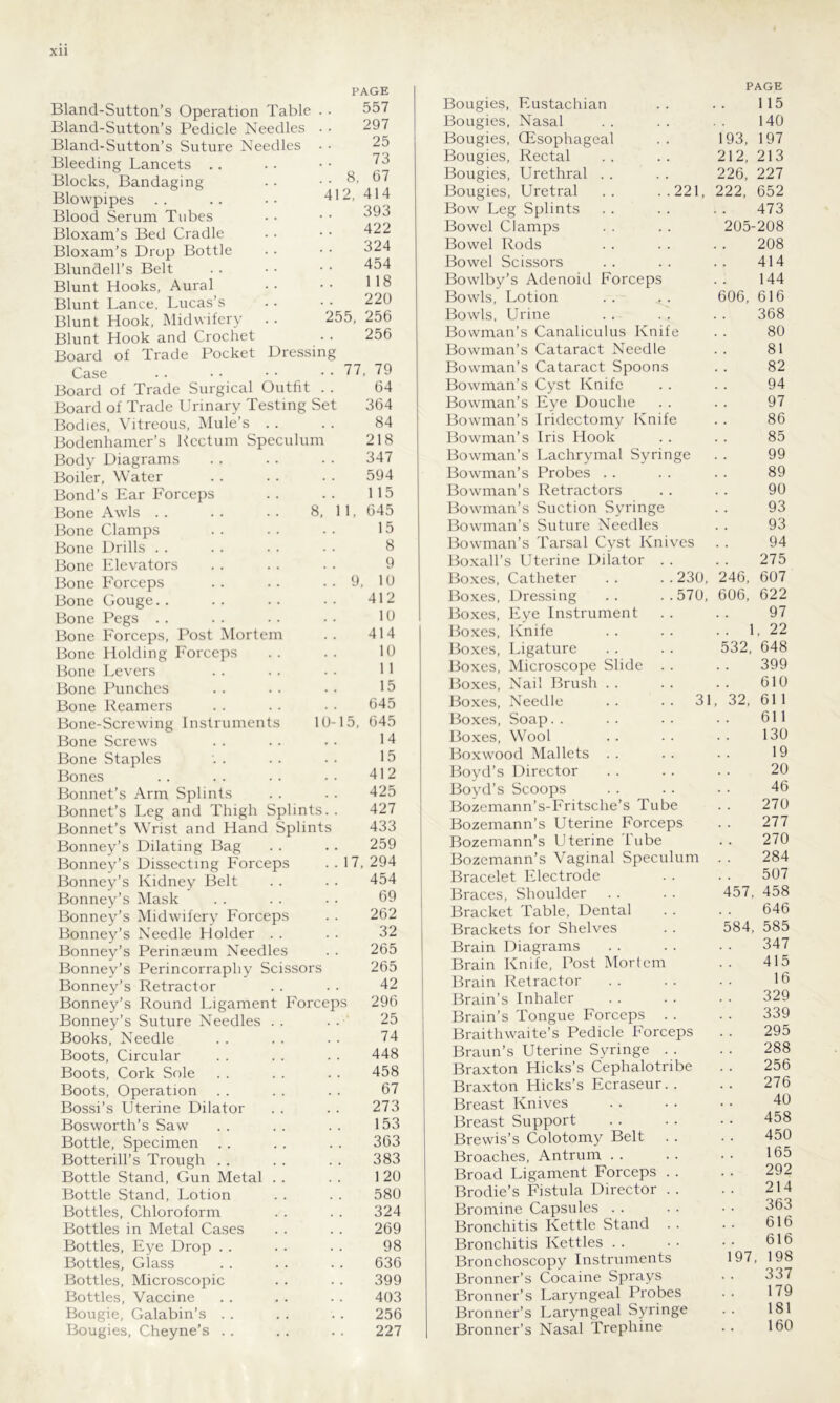 PAGE 41 Bland-Sutton’s Operation Table Bland-Sutton’s Pedicle Needles Bland-Sutton’s Suture Needles Bleeding Lancets . . Blocks, Bandaging Blowpipes Blood Serum Tubes Bloxam’s Bed Cradle Bloxam’s Drop Bottle Blundell’s Belt Blunt Hooks, Aural Blunt Lance, Lucas’s Blunt Hook, Midwifery Blunt Hook and Crochet Board of Trade Pocket Dressin 255 557 297 25 73 8, 67 2, 414 393 422 324 454 118 220 256 256 Case 77, 79 Board of Trade Surgical Outfit . . 64 Board of Trade Urinary Testing Set 364 Bodies, Vitreous, Mule’s . . . . 84 Bodenhamer’s Rectum Speculum 218 Body Diagrams . . . . . . 347 Boiler, Water . . . . . . 594 Bond’s Ear Forceps . . . . 115 Bone Awls . . . . . . 8, 11, 645 Bone Clamps . . . . . . 15 Bone Drills . . . . . . • ■ 8 Bone Elevators . . . . . . 9 Bone Forceps .. .. .. 9, 10 Bone Gouge.. .. .. .. 412 Bone Pegs . . . . . . •. 10 Bone Forceps, Post Mortem . . 414 Bone Holding Forceps . . . . 10 Bone Levers . . . . • • 11 Bone Punches .. .. •• 15 Bone Reamers . . .. • . 645 Bone-Screwing Instruments 10-15, 645 Bone Screws . . . . • • 14 Bone Staples '. . . . • • 15 Bones . . . . . . • • 412 Bonnet’s Arm Splints . . . . 425 Bonnet’s Leg and Thigh Splints. . 427 Bonnet’s Wrist and Hand Splints 433 Bonney’s Dilating Bag . . . . 259 Bonney’s Dissecting Forceps . . 17, 294 Bonney’s Kidney Belt . . . . 454 Bonney’s Mask . . . . .. 69 Bonney’s Midwifery Forceps . . 262 Bonney’s Needle Holder . . . . 32 Bonney’s Perinaeum Needles . . 265 Bonney’s Perincorrapliy Scissors 265 Bonney’s Retractor . . . . 42 Bonney’s Round Ligament Forceps 296 Bonney’s Suture Needles . . . . 25 Books, Needle . . . . . . 74 Boots, Circular . . . . . . 448 Boots, Cork Sole . . . . . . 458 Boots, Operation . . . . . . 67 Bossi’s Uterine Dilator . . . . 273 Bosworth’s Saw . . . . . . 153 Bottle, Specimen . . .. . . 363 Botterill’s Trough . . . . . . 383 Bottle Stand, Gun Metal . . . . 120 Bottle Stand, Lotion . . . . 580 Bottles, Chloroform . . . . 324 Bottles in Metal Cases . . . . 269 Bottles, Eye Drop . . . . . . 98 Bottles, Glass . . . . . . 636 Bottles, Microscopic . . . . 399 Bottles, Vaccine . . . . . . 403 Bougie, Galabin’s . . . . . . 256 Bougies, Cheyne’s . . . . . . 227 Bougies, Eustachian Bougies, Nasal Bougies, (Esophageal Bougies, Rectal Bougies, Urethral Bougies, Uretral .. ..221 Bow Leg Splints Bowel Clamps Bowel Rods Bowel Scissors Bowlby’s Adenoid Forceps Bowls, Lotion Bowls, Urine Bowman’s Canaliculus Knife Bowman’s Cataract Needle Bowman’s Cataract Spoons Bowman’s Cyst Knife Bowman’s Eye Douche Bowman’s Iridectomy Knife Bowman’s Iris Hook Bowman’s Lachrymal Syringe Bowman’s Probes Bowman’s Retractors Bowman’s Suction Syringe Bowman’s Suture Needles Bowman’s Tarsal Cyst Knives Boxall’s Uterine Dilator Boxes, Catheter . . .. 230, Boxes, Dressing .. ..570, Boxes, Eye Instrument Boxes, Knife Boxes, Ligature Boxes, Microscope Slide Boxes, Nail Brush . . Boxes, Needle .. .. 31 Boxes, Soap. . Boxes, Wool Boxwood Mallets Boyd’s Director Boyd’s Scoops Bozemann’s-Fritsche’s Tube Bozemann’s Uterine Forceps Bozemann’s Uterine Tube Bozemann’s Vaginal Speculum Bracelet Electrode Braces, Shoulder Bracket Table, Dental Brackets for Shelves Brain Diagrams Brain Knife, Post Mortem Brain Retractor Brain’s Inhaler Brain’s Tongue Forceps . . Braithwaite’s Pedicle Forceps Braun’s Uterine Syringe . . Braxton Hicks’s Cephalotribe Braxton Hicks’s Ecraseur.. Breast Knives Breast Support Brewis’s Colotomy Belt . . Broaches, Antrum Broad Ligament Forceps . . Brodie’s Fistula Director . . Bromine Capsules Bronchitis Kettle Stand Bronchitis Kettles Bronchoscopy Instruments Bronner’s Cocaine Sprays Bronner’s Laryngeal Probes Bronner’s Laryngeal Syringe Bronner’s Nasal Trephine 193, 212, 226, 222, 606, 246, 606, PAGE 115 140 197 213 227 652 473 205-208 208 414 144 616 368 80 81 82 94 97 86 85 99 89 90 93 93 94 275 607 622 97 1, 22 32, 648 399 610 611 611 130 19 20 46 270 277 270 284 507 458 646 585 347 415 16 329 339 295 288 256 276 40 458 450 165 292 214 363 616 616 198 337 179 181 160 32, 457, 584, 97,
