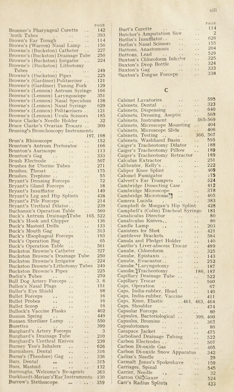 PAGE Bronner’s Pharyngeal Curette . . 142 Broth Tubes .. . . . . 393 Brown’s Ear Trough . . .. 114 Brown’s (Warren) Nasal Lamp .. 150 Browne’s (Buckston) Catheter . . 227 Browne’s (Buckston) Drainage Tube 250 Browne’s (Buckston) Irrigator . . 224 Browne’s (Buckston) Lithotomy Tubes .. . . . . . . 249 Browne’s (Buckston) Pipes . . 225 Browne’s (Gardiner) Politzeriser .. 121 Burt’s Curette Butcher’s Amputation Saw Butlin’s Insufflator. . Butlin’s Nasal Scissors Buttons, Anastomosis Buttons, Lead Buxton’s Chloroform Inh: Buxton’s Drop Bottle Buxton’s Gag Buxton’s Tongue Forceps er PAGE 114 2 626 155 204 529 325 324 333 338 Browne’s (Gardiner) Tuning Fork Browne’s (Lennox) Antrum Syringe Browne’s (Lennox) Laryngoscope Browne’s (Lennox) Nasal Speculum 129 166 351 158 c Cabinet Lavatories 595 Browne’s (Lennox) Nasal Syringe 629 Cabinets, Dental 323 Browne’s (Lennox) Politzerisers . . 121 Cabinets, Dispensing 640 Browne’s (Lennox) Uvula Scissors 185 Cabinets, Dressing, Aseptic 569 Bruce Clarke’s Needle Holder 32 Cabinets, Instrument 565-569 Bruce Clarke’s Ovarian Trocars . . 300 Cabinets, Microscope Mounting 404 Bruning's Bronchoscopy Instruments Cabinets, Microscope Slide 366, 406 197, 198 Cabinets, Testing 367 Brun’s Rhinoscope 152 Cabinets, Washhand Basin . • 595 Brunton’s Antrum Perforator 166 Caiger’s Tracheotomy Dilator Caiger’s Tracheotomy Pillow • • 188 Brunton’s Auriscope 113 • V 189 Brunton’s Gag 333 Caiger’s Tracheotomy Retractor 189 Brush Electrode 507 Calculus Extractor 251 Brushes for Uterine Tubes 271 Calibrator, Kelly’s • - 222 Brushes, Throat 175 Caliper Knee Splint r 469 Brushes, Trephine 55 Calomel Fumigator c • 175 Bryant’s Dressing Forceps 72 Calvert’s Ear Trumpets 624 Bryant’s Gland Forceps 18 Cambridge Dissecting Case 412 Bryant’s Insufflator 149 Cambridge Microscope • • 378 Bryant’s Leg and Hip Splints Bryant’s Pile Forceps 428 Cambridge Microtome-] . • 405 214 Camera Lucida • . 383 Bryant’s Urethral Dilator. . 239 Campbell de Morgan’s Hip Splint Campbell’s (Colin) Tracheal Syringe 428 Buchanan’s Operation Table 560 181 Buck’s Antrum Drainage-Tube 165, 522 Canaliculus Director 80 Buck’s Hook and Chipper 136 Canaliculus Knives.. 80 Buck’s Mastoid Drills 133 Candle Lamp 203 Buck’s Mouth Gag 313 Canisters for Shot 421 Buck’s (Esophageal Forceps 193 Cantilever Brackets 584 Buck’s Operation Bag 65 Canula and Pledget Holder 140 Buck’s Operation Table 561 Cantlie’s Liver-abscess Trocar 499 Buckston Browne’s Catheter 227 Canulae, Chloroform 325 Buckston Browne’s Drainage Tube 250 Canulae, Epistaxis 143 Buckston Browne’s Irrigator 224 Canulae, Evacuator. . 252 Buckston Browne’s Lithotomy Tubes 249 Canulae,^Laryngotomy 187 Buckston Browne’s Pipes 225 Canulae, ^Tracheotomy 186, 187 Budin’s Tubes 270 Capillary Drainage Tube . . 522 Bull Dog Artery Forceps 3, 6 Capillary Trocar 500 Bullen’s Nasal Plugs 151 Caps, Operation 67 Buller’s Eye Shield 98 Caps, India-rubber, Head 140 Bullet Forceps 16 Caps, India-rubber, Vaccine 411 Bullet Probes 16 Caps, Knee, Elastic ..461, 463, 464 Bullet Scoop 16 Caps, Shoulder 474 Bullock’s Vaccine Flasks 402 Capsular Forceps 80 Bunion Spring 449 Capsules, Bacteriological . . 399, 400 Bunsen Steriliser Lamp 550 Capsules, Bromine 363 Burettes 399 Capsulotomes 80 Burghard’s Artery Forceps Burghard’s Drainage Tube Burghard’s Urethral Knives 3 Carapace Jacket 475 210 Carbolised Drainage Tubing 522 239 Carbon Electrodes 507 Burney Yeo’s Inhalers 626 Carbon Di-oxide Gas 405 Burnishers, Dental 316 Carbon Di-oxide Snow Apparatus 342 Burns’s (Theodore) Gag 336 Carliss’s Needle 29 Burs, Dental 315 Carmalt Jones’s Spokeshave 159 Burs, Mastoid 132 Carriages, Spinal 545 Burroughs, Welcome’s Re-agents 363 Carrier, Needle .. 32 Burkhardt-Merian’s’Ear'Instruments 130 Carron OillGauze . . 524 Burrow’s Stethoscope ... ,. 359 Carr’s Radius Splints , 433