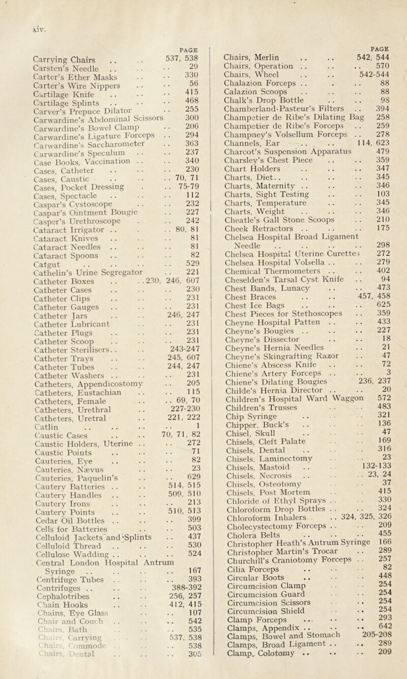 Carrying Chairs Carsten’s Needle PAGE 537, 538 20 Carter’s Ether Masks 330 Carter’s Wire Nippers 56 Cartilage Knife 41 5 Cartilage Splints 468 Carver’s Prepuce Dilator 255 Carwardine’s Abdominal Scissors 300 Carwardine’s Bowel Clamp 206 Carwardine’s Ligature Forceps 294 Carwardine’s Saccharometer 363 Carwardine’s Speculum 237 Case Books, Vaccination . . 340 Cases, Catheter 230 Cases, Caustic . 70. 71 Cases, Pocket Dressing . . 75-79 Cases, Spectacle 112 Caspar’s Cystoscope 232 Caspar’s Ointment Bougie 227 Casper’s Urethroscope 242 Cataract Irrigator .. . . 80, 81 Cataract Knives 81 Cataract Needles 81 Cataract Spoons 82 Catgut 529 Cathelin’s Urine Segregator 221 Catheter Boxes . . . • 230, 246, 607 Catheter Cases 230 Catheter Clips 231 Catheter Gauges 231 Catheter Jars 246, 247 Catheter Lubricant 231 Catheter Plugs 231 Catheter Scoop 231 Catheter Sterilisers. . 243-247 Catheter Trays 245, 607 Catheter Tubes 244, 247 Catheter Washers 231 Catheters, Appendicostomy 205 Catheters, Eustachian . . 115 Catheters, Female . . 69, 70 Catheters, Urethral 227-230 Catheters, Uretral 221, 222 Catlin 1 Caustic Cases .. •• 70, 71, 82 Caustic Holders, Uterine . . 272 Caustic Points 71 Cauteries, Eye 82 Cauteries, Naevus 23 Cauteries, Paquelin’s 629 Cautery Batteries 514, 515 Cautery Handles 509, 510 Cautery Irons . . 213 Cautery Points 510, 513 Cedar Oil Bottles . . 399 Cells for Batteries 503 Celluloid Jackets and'Splints 437 Celluloid Thread 530 Cellulose Wadding .. 524 Central London Hospital Antrum Syringe 167 Centrifuge Tubes 393 Centrifuges .. 388-392 Cephalotribes 256, 257 Chain Hooks 412, 415 Chains, Eye Glass 107 Chair and Couch 542 Chairs, Bath 535 Chairs, Carrying 537. 538 Chairs, Commode 538 Chairs, Dental 305 PAGE Chairs, Merlin 542, 544 Chairs, Operation 570 Chairs, Wheel 542-544 Chalazion Forceps .. 88 Calazion Scoops 88 Chalk’s Drop Bottle 9S Chamberland-Pasteur’s Filters 394 Champetier de Ribe’s Dilating Bag 258 Champetier de Ribe’s Forceps 259 Champney’s Volsellum Forceps 278 Channels, Ear 114, 623 Charcot’s Suspension Apparatus 479 Charsley’s Chest Piece 359 Chart Holders 347 Charts, Diet 345 Charts, Maternity . . 346 Charts, Sight Testing 103 Charts, Temperature 345 Charts, Weight 346 Cheatle’s Gall Stone Scoops 210 Cheek Retractors . . 175 Chelsea Hospital Broad Ligament Needle 298 Chelsea Hospital Uterine Curettes 272 Chelsea Hospital Volsella . . 279 Chemical Thermometers . . 402 Cheselden’s Tarsal Cyst Knife 94 Chest Bands, Lunacy 473 Chest Braces 457, 458 Chest Ice Bags 625 Chest Pieces for Stethoscopes 359 Cheyne Hospital Patten . . 433 Cheyne’s Bougies 227 Cheyne’s Dissector 18 Cheyne’s Hernia Needles 21 Cheyne’s Skingrafting Razor 47 Chiene’s Abscess Knife 72 Chiene’s Artery Forceps . . 3 Chiene’s Dilating Bougies 236, 237 Childe’s Hernia Director . . 20 Children’s Hospital Ward Waggon 572 Children’s Trusses 483 Chip Syringe 321 Chipper, Buck’s 136 Chisel, Skull 47 Chisels, Cleft Palate 169 Chisels, Dental 316 Chisels, Laminectomy 23 Chisels, Mastoid 132-133 Chisels, Necrosis . . 23, 24 Chisels, Osteotomy 37 Chisels, Post Mortem 415 Chloride of Ethyl Sprays . . 330 Chloroform Drop Bottles . . 324 Chloroform Inhalers . . 324, 325, 326 Cholecystectomy Forceps . . 209 Cholera Belts 455 Christopher Heath’s Antrum Syringe 166 Christopher Martin’s Trocar 289 Churchill’s Craniotomy Forceps 257 Cilia Forceps 82 Circular Boots 448 Circumcision Clamp 254 Circumcision Guard 254 Circumcision Scissors 254 Circumcision Shield 254 Clamp Forceps 293 Clamps, Appendix .. 642 Clamps, Bowel and Stomach 205-208 Clamps, Broad Ligament .. 289 Clamp, Colotomy . • 209