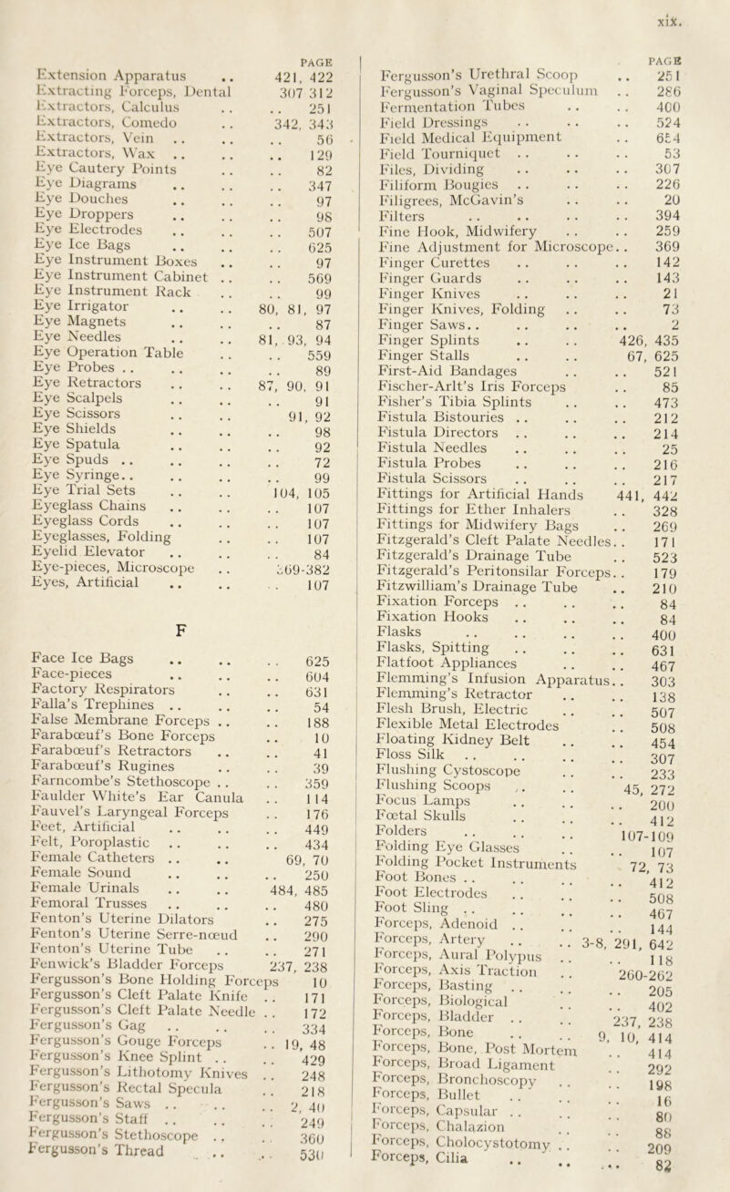 Extension Apparatus PAGE 421, 422 Extracting Forceps, Dental 307 312 Extractors, Calculus 251 Extractors, Comedo 342, 343 Extractors, Vein 56 Extractors, Wax 129 Eye Cautery Points 82 Eye Diagrams 347 Eye Douches 97 Eye Droppers 98 Eye Electrodes 507 Eye Ice Bags 625 Eye Instrument Boxes 97 Eye Instrument Cabinet .. 569 Eye Instrument Rack 99 Eye Irrigator 80, 81 97 Eye Magnets 87 Eye Needles 81, .93 94 Eye Operation Table 559 Eye Probes 89 Eye Retractors 87, 90, 91 Eye Scalpels 91 Eye Scissors 91 92 Eye Shields 98 Eye Spatula 92 Eye Spuds 72 Eye Syringe 99 Eye Trial Sets 104, 105 Eyeglass Chains 107 Eyeglass Cords 107 Eyeglasses, Folding 107 Eyelid Elevator 84 Eye-pieces, Microscope 569- 382 Eyes, Artificial 107 Face Ice Bags Face-pieces Factory Respirators Falla’s Trephines .. False Membrane Forceps . Farabceuf’s Bone Forceps Farabceuf’s Retractors Faraboeuf’s Rugines Farncombe’s Stethoscope . Faulder White’s Ear Canula Fauvel’s Laryngeal Forceps Feet, Artificial Felt, Poroplastic Female Catheters Female Sound Female Urinals Femoral Trusses Fenton’s Uterine Dilators Fenton’s Uterine Serre-nceud Fenton’s Uterine Tube Fenwick’s Bladder Forceps Fergusson’s Bone Holding Forceps Fergusson’s Cleft Palate Knife . . Fergusson’s Cleft Palate Needle . . Fergusson’s Gag Fergusson’s Gouge Forceps Fergusson’s Knee Splint Fergusson’s Lithotomy Knives .! Fergusson’s Rectal Specula Fergusson’s Saws .. Fergusson’s Staff Fergusson’s Stethoscope .. Fergusson’s Thread 69 484, 237, 19 2 625 604 631 54 188 10 41 39 359 1 14 176 449 434 , 70 250 485 480 275 290 271 238 10 171 172 334 , 48 429 248 218 , 40 249 360 530 Fergusson’s Urethral Scoop Fergusson’s Vaginal Speculum Fermentation Tubes Field Dressings Field Medical Equipment Field Tourniquet . . Files, Dividing Filiform Bougies Filigrees, McGavin’s Filters Fine Hook, Midwifery Fine Adjustment for Microscope Finger Curettes Finger Guards Finger Knives Finger Knives, Folding Finger Saws.. Finger Splints Finger Stalls First-Aid Bandages Fischer-Arlt’s Iris Forceps Fisher’s Tibia Splints Fistula Bistouries Fistula Directors Fistula Needles Fistula Probes Fistula Scissors Fittings for Artificial Hands Fittings for Ether Inhalers Fittings for Midwifery Bags Fitzgerald’s Cleft Palate Needles Fitzgerald’s Drainage Tube Fitzgerald’s Peritonsilar Forceps Fitzwilliam’s Drainage Tube Fixation Forceps . Fixation Hooks Flasks Flasks, Spitting Flatfoot Appliances Flemming’s Infusion Apparatus Flemming’s Retractor Flesh Brush, Electric Flexible Metal Electrodes Floating Kidney Belt Floss Silk Flushing Cystoscope Flushing Scoops Focus Lamps Foetal Skulls Folders Folding Eye Glasses Folding Pocket Instruments Foot Bones . . Foot Electrodes Foot Sling . . Forceps, Adenoid Forceps, Artery , , . . 3_gt Forceps, Aural Polypus Forceps, Axis Traction Forceps, Basting . . Forceps, Biological Forceps, Bladder . . Forceps, Bone . . . . g Forceps, Bone, Post Mortem Forceps, Broad Ligament Forceps, Bronchoscopy Forceps, Bullet Forceps, Capsular . . Forceps, Chalazion Forceps, Cholocystotomy Forceps, Cilia 426, 67, 41 PAGE 251 286 400 524 654 53 307 226 20 394 259 369 142 143 21 73 2 435 625 521 85 473 212 214 25 216 217 442 328 269 171 523 179 210 84 84 400 631 467 303 138 507 508 454 307 233 272 200 412 07-109 107 72, 73 412 508 467 144 91, 642 118 60-262 205 402 238 414 414 292 198 16 80 88 209 82 45, 237, 10,