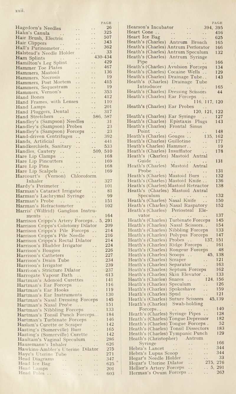 PAGE Hagedorn’s Needles .. • • 26 Hahn’s Canula . . .. • • 325 Hair Brush, Electric .. • • 507 Hair Clippers . . . • • • 343 Hall’s Purinometer. . •• •• 362 Halstead’s Needle Holder • • 33 Ham Splints .. • • 430-434 Hamilton’s Leg Splint . . • • 429 Hammer Toe Plates • • • • 467 Hammers, Mastoid • • •• 136 Hammers, Necrosis .. .. 19 Hammers, Post Mortem .. .. 415 Hammers, Sequestrum . . . . 19 Hammers, Vernon’s .. . . 353 Hand Bones . . • . . . 412 Hand Frames, with Lenses .. 110 Hand Lamps .. .. .. 201 Hand Pluggers, Dental . . . . 317 Hand Stretchers . . . , 586, 587 Handley’s (Sampson) Needles . . 31 Handley’s (Sampson) Probes . . 23 Handley’s (Sampson) Forceps . . 23 Hand-driven Centrifuges . . . . 392 Hands, Artificial .. .. .. 441 Handkerchiefs, Sanitary . . .. 533 Handles, Cautery .. .. 509, 510 Hare Lip Clamps . . .. .. 168 Hare Lip Pincutters .. .. 169 Hare Lip Pins . . . . . . 168 Hare Lip Scalpels . . .. .. 169 Harcourt’s (Vernon) Chloroform Inhaler .. .. .. 327 Hardy’s Perimeter . . . . 101 Harman’s Cataract Irrigator . . 81 Harman’s Lachrymal Syringe . . 99 Harman’s Probe .. .. .. 151 Harman’s Refractometer .. 102 Harris’ (Wilfrid) Ganglion Instru- ments .. .. .. .. 164 Harrison Cripps’s Artery Forceps. . 5, 291 Harrison Cripps’s Colotomy Dilator 209 Harrison Cripps’s Pile Forceps .. 214 Harrison Cripps’s Pile Needle . . 216 Harrison Cripps’s Rectal Dilator 214 Harrison’s Bladder Irrigator . . 224 Harrison’s Bougies . . . . 226 Harrison’s Catheters . . . . 227 Harrison’s Drain Tube . . . . 234 Harrison’s Irrigator . . . . 239 Harrison’s Stricture Dilator . . 237 Harrogate Vapour Bath . . . . 613 Hartman’s Adenoid Curettes .. 141 Hartman’s Ear Forceps .. .. 116 Hartman’s Ear Hooks . . . . 119 Hartman’s Ear Instruments .. 130 Hartman’s Nasal Dressing Forceps 145 Hartman’s Nasal Probe .. .. 151 Hartman’s Nibbling Forceps . . 133 Hartman’s Tonsil Punch Forceps... 184 Hartman’s Turbinate Forceps . . 146 Haslam’s Curette or Scraper . . 142 Hasting’s (Somerville) Burr . . 165 Hasting’s (Somerville) Curette .. 142 Haultain’s Vaginal Speculum . . 286 Hausemann’s Inhaler . . . . 626 Hawkins-Ambler’s Uterine Dilator 275 Haye’s Uterine Tube . . . . 271 Head Diagrams . . . . . . 347 Head Ice Bag . . 625 Head Lamps . . . . 201 Head Poles . . . . . . 603 PAGE Hearson’s Incubator . . 394, 395 Heart Cone .. .. .. .. 416 Heart Ice Bag .. . . .. 625 Heath’s (Charles) Antrum Broach 165 Heath’s (Charles) Antrum Perforator 166 Heath’s (Charles) Antrum Speculum 132 Heath’s (Charles) Antrum Syringe Pipe 166 Heath’s (Charles) Avulsion Forceps 134 Heath’s (Charles) Cocaine Wells .. 129 Heath’s (Charles) Drainage Tube. . 143 Heath’s (Charles) Drainage Tube Introducer .. .. .. 165 Heath’s (Charles) Dressing Scissors 44 Heath’s (Charles) Ear Forceps 116, 117, 120 Heath’s (Charles) Ear Probes 120, 121, 122 Heath’s (Charles) Ear Syringe . . 127 Heath’s (Charles) Epistaxis Plugs 143 Heath’s (Charles) Frontal Sinus Point . . . . . . . . 148 Heath’s (Charles) Gouges .. 135, 162 Heath’s (Charles) Guillotine . . 177 Heath’s Charles) Hammer.. .. 19 Heath’s (Charles) Insufflator .. 178 Heath’s (Charles) Mastoid Antral Guide . . .. . . .. 131 Heath’s (Charles) Mastoid Antral Probe . . .. . . .. 131 Heath's (Charles) Mastoid Burs . . 132 Heath’s (Charles) Mastoid Knife . . 136 Heath’s (Charles) Mastoid Retractor 138 Heath’s (Charles) Mastoid Antral Speculum .. . . .. 132 Heath’s (Charles) Nasal Knife . . 150 Heath’s (Charles) Nasal Raspatory 152 Heath’s (Charles) Periosteal Ele- vator .. .. .. .. 137 Heath’s (Charles) Turbinate Forceps 145 Heath’s (Charles) Nasal Scissors. . 154 Heath’s (Charles) Nibbling Fox-ceps 133 Heath’s (Charles) Polypus Forceps 147 Heath’s (Charles) Probes .. 137, 151 Heath’s (Charles) Ridge Forceps . 161 Heath’s (Charles) Rongeur Forceps 48 Heath’s (Charles) Scoops . . 45, 138 Heath’s (Charles) Scraper .. 121 Heath’s (Charles) Separator . . 163 Heath’s (Charles) Septum Forceps 162 Heath’s (Charles) Skin Elevator .. 133 Heath’s (Charles) Snares .. 124, 156 Heath’s (Charles) Speculum .. 126 Heath’s (Charles) Spokeshave .. 159 Heath’s (Charles) Spud .. .. 121 Heath’s (Charles) Suture Scissors 45,139 Heath’s (Charles) Swab-holding Forceps.. .. .. .. 140 Heath’s (Charles) Syringe Pipes .. 128 Heath’s (Charles) Tongue Depressor 182 Heath’s (Charles) Tongue Forceps . 52 Heath’s (Charles) Tonsil Dissectors 183 Heath’s (Charles) Tympanic Punch 129 Heath’s (Christopher) Antrum Syringe . . • • • • 166 Hebra’s Lancet . . . • • • 344 Hebra’s Lupus Scoop . . • • 344 Hegar’s Needle Holder . . . . 33 Hegar’s Uterine Dilator . . 275, 276 Hellier’s Artery Forceps . . . . 5, 291 Herman’s Ovum Forceps . . . . 263