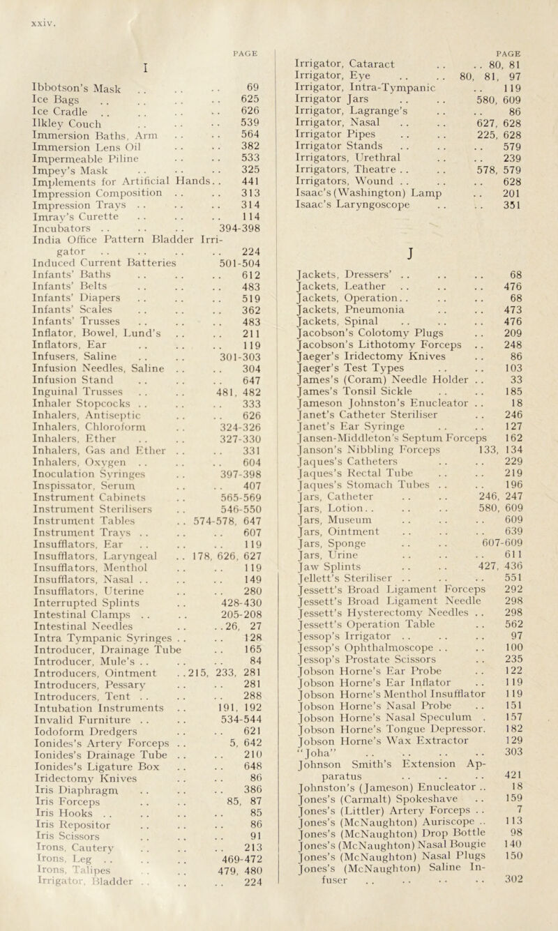 PAGE PAGE I Irrigator, Cataract . 80, 81 Irrigator, Eye . . . . 80 81, 97 Ibbotson’s Mask 69 Irrigator, Intra-Tympanic 1 19 Ice Bags 625 Irrigator Jars 580, 609 Ice Cradle 626 Irrigator, Lagrange’s 86 Ilkley Couch 539 Irrigator, Nasal 627, 628 Immersion Baths, Arm 564 Irrigator Pipes 225, 628 Immersion Lens Oil 382 Irrigator Stands . . 579 Impermeable Piline 533 Irrigators, Urethral • . 239 Impey’s Mask 325 Irrigators, Theatre 578, 579 Implements for Artificial Hands. . 441 Irrigators, Wound • . 628 Impression Composition 313 Isaac’s (Washington) Lamp . 201 Impression Trays . . 314 Isaac’s Laryngoscope . . 351 Imray’s Curette 114 Incubators . . 394-398 India Office Pattern Bladder Irri- gator 224 J Induced Current Batteries 501-504 Infants’ Baths 612 Jackets, Dressers’ 68 Infants’ Belts 483 Jackets, Leather 476 Infants’ Diapers 519 Jackets, Operation.. 68 Infants’ Scales 362 Jackets, Pneumonia 473 Infants’ Trusses 483 Jackets, Spinal 476 Inflator, Bowel, Lund’s 211 Jacobson’s Colotomy Plugs 209 Inflators, Ear 119 Jacobson’s Lithotomy Forceps 248 Infusers, Saline 301-303 Jaeger’s Iridectomy Knives 86 Infusion Needles, Saline 304 Jaeger’s Test Types 103 Infusion Stand 647 James’s (Coram) Needle Holder 33 Inguinal Trusses 481, 482 James’s Tonsil Sickle 185 Inhaler Stopcocks . . 333 Jameson Johnston’s Enucleator 18 Inhalers, Antiseptic 626 Janet’s Catheter Sterdiser 246 Inhalers, Chloroform 324-326 Janet’s Ear Syringe 127 Inhalers, Ether 327-330 (ansen-Middleton’s Septum Forceps 162 Inhalers, Gas and Ether 331 Janson’s Nibbling Forceps 133, 134 Inhalers, Oxygen 604 Jaques’s Catheters . . 229 Inoculation Syringes 397-398 Jaques’s Rectal Tube 219 Inspissator, Serum 407 Jaques’s Stomach Tubes . . 196 Instrument Cabinets 565-569 Jars, Catheter 246, 247 Instrument Sterilisers 546-550 Jars, Lotion 580, 609 Instrument Tables . . 574-578, 647 Jars, Museum . . 609 Instrument Travs . . 607 Jars, Ointment 639 Insufflators, Ear 119 Jars, Sponge 607-609 Insufflators, Laryngeal . . 178, 626, 627 Jars, Urine . . 61 1 Insufflators, Menthol 119 Jaw Splints 427, 436 Insufflators, Nasal . . 149 Jellett’s Steriliser . . 551 Insufflators, Uterine 280 Jessett’s Broad Ligament Forceps 292 Interrupted Splints 428-430 Jessett’s Broad Ligament Needle 298 Intestinal Clamps . . 205-208 Jessett’s Hysterectomy Needles . . 298 Intestinal Needles ..26, 27 Jessett’s Operation Table . . 562 Intra Tympanic Syringes 128 Jessop’s Irrigator • • 97 Introducer, Drainage Tube .. 165 Jessop’s Ophthalmoscope . . . . 100 Introducer, Mule’s . . 84 Jessop’s Prostate Scissors . . 235 Introducers, Ointment . .215, 233, 281 Jobson Horne’s Ear Probe . . 122 Introducers, Pessary 281 Jobson Horne’s Ear Inflator . . 119 Introducers, Tent . . 288 Jobson Horne’s Menthol Insufflator 1 19 Intubation Instruments 191, 192 Jobson Horne’s Nasal Probe . . 151 Invalid Furniture . . 534-544 Jobson Horne’s Nasal Speculum . 157 Iodoform Dredgers 621 Jobson Horne’s Tongue Depressor. 182 Ionides’s Artery Forceps 5, 642 Jobson Horne’s Wax Extractor 129 lonides’s Drainage Tube 210 “Joha” • - 303 Ionides's Ligature Box 648 Johnson Smiths Extension Ap- Iridectomy Knives 86 paratus 421 Iris Diaphragm 386 Johnston’s (Jameson) Enucleator .. 18 Iris Forceps 85, 87 Jones’s (Carmalt) Spokesliave 159 Iris Hooks 85 Jones’s (Littler) Artery Forceps 7 Iris Repositor 86 Jones’s (McNaughton) Auriscope .. 1 13 Iris Scissors 91 Jones’s (McNaughton) Drop Bottle 98 Irons, Cautery 213 Jones’s (McNaughton) Nasal Bougie 140 Irons, Leg 469-472 Jones’s (McNaughton) Nasal Plugs 150 Irons, Talipes 479, 480 Jones’s (McNaughton) Saline In- Irrigator, Bladder . 224 fuser 302