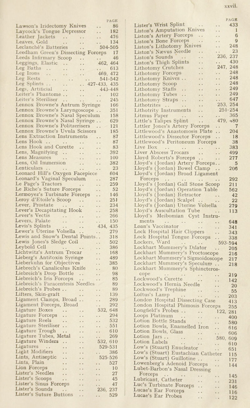 PAGE ! Lawson’s Iridectomy Knives .. 86 Laycock’s Tongue Depressor .. 182 Leather Jackets .. .. .. 476 Leaves, Gold .. .. .. 134 Leclanche’s Batteries .. 504-505 Leedham Green’s Dissecting Forceps 17 Leeds Infirmary Scoop ,. .. 46 Leggings, Elastic .. .. 462, 464 Leg Baths . . . . ,. .. 613 Leg Irons . . . . . . 469, 472 Leg Rests . . , , ., 541-542 Leg Splints . . . . .. 427-433, 435 Legs, Artificial , . . , 443-448 Leiter’s Phantome .. .. 102 Leiter’s Steriliser ,. . , ., 245 Lennox Browne’s Antrum Syringe 166 Lennox Browne’s Laryngoscope .. 351 Lennox Browne’s Nasal Speculum 158 Lennox Browne’s Nasal Syringe , . 629 Lennox Browne’s Politzerisers 121 Lennox Browne’s Uvula Scissors 185 Lens Extraction Instruments ., 87 Lens Hook .. , . . . . , 87 Lens Hook and Curette .. .. 83 Lens, Magnifying .. .. . , 392 Lens Measures .. . . . . 100 Lens, Oil Immersion .. . . 382 Lenticulars . . . . ,. . . 23 Leonard Hill’s Oxygen Facepiece 604 Leonard’s Vaginal Speculum . . 287 Le Page’s Tractors .. .. 259 Le Riche’s Suture Forceps . . 52 Lermoyez’s Turbinate Forceps .. 146 Leroy d’Etoile’s Scoop .. .. 251 Lever, Prostate . . .. . . 234 Lever’s Decapitating Hook . . 258 Lever’s Vectis . . .. . , 266 Levers, Palate . . . . . . 150 Levis’s Splints . . .. 434, 435 Lewer’s Uterine Volsella . . . . 279 Lewis and Snow’s Dental Points. . 318 Lewis Jones’s Sledge Coil . . 502 Leybold Cell . . . . . . 386 Lichtwitz’s Antrum Trocar .. 168 Lieberg’s Antitoxin Syringe . . 489 Lieberkuhn for Objectives . . 385 Liebrech’s Canaliculus Knife . . 80 Liebreich’s Drop Bottle . . . . 98 Liebreich’s Iris Forceps . . . . 85 Liebreich’s Paracentesis Needles 89 Liebreich’s Probes .. .. . . 89 Lifters, Skin-graft .. .. 139 Ligament Clamps, Broad .. . . 289 Ligament Forceps, Broad . . 292 Ligature Boxes .. . . 532, 648 Ligature Forceps .. .. .. 294 Ligature Reels .. .. .. 532 Ligature Steriliser .. . . . . 551 Ligature Trough .. .. .. 610 Ligature Tubes, Metal . . . . 269 Ligature Winders .. .. 532, 610 Ligatures .. .. 529-531 Light Modifiers .. .. . . 386 Lints, Antiseptic ,. .. 525-526 Lints, Plain .. .. .. 527 Lion Forceps .. .. .. 10 Lister’s Needles .. .. .. 27 Lister’s Scoops .. .. .. 45 Lister’s Sinus Forceps .. .. 47 Lister’s Sounds .. .. 236, 237 Lister’s Suture Buttons .. . . 529 Lister’s Wrist Splint Liston’s Amputation Knives Liston’s Artery Forceps Liston’s Bone Forceps Liston’s Lithotomy Knives Liston’s Naevus Needle Liston’s Sounds Liston’s Thigh Splints Lithotomy Crutches Lithotomy Forceps Lithotomy Knives .. Lithotomy Scoop Lithotomy Staffs Lithotomy Tubes . . Lithotomy Straps . . Lithotrites Lithotrity Instruments Litmus Paper Little’s Talipes Splint Littler Jones’s Artery Forceps Littlewood’s Anastomosis Plate .. Littlewood’s Dissector Forceps . . Littlewood’s Peritoneum Forceps Live Box Liver Abscess Trocars Lloyd Roberts’s Forceps . . Lloyd’s (Jordan) Artery Forceps.. Lloyd’s (Jordan) Bowel Clamp . . Lloyd’s (Jordan) Broad ligament Forceps Lloyd’s (Jordan) Gall Stone Scoop Lloyd’s (Jordan) Operation lable Lloyd’s (Jordan) Retractor Lloyd’s (Jordan) Scalpel Lloyd’s (Jordan) Uterine Volsella Lloyd’s Auscultation Tube Lloyd’s Meibomian Cyst Instru- ments Loan’s Vaccinator Lock Hospital Hair Clippers Lock Plospital Tongue Forceps . . Lockers, Ward Lockhart Mummery’s Dilator Lockhart Mummery’s Proctoscope Lockhart Mummery’s Sigmoidoscope Lockhart Mummery’s Speculum . . Lockhart Mummery’s Sphincteros- cope Lockwood’s Curette Lockwood’s Hernia Needle Lockwood’s Trephine Loftus’s Lamp London Hospital Dissecting Case London Hospital Phimosis Forceps Longfield’s Probes .. .. 122 Loops Platinum Lotion Bottle Stands Lotion Bowls, Enamelled Iron Lotion Bowls, Glass Lotion Jars Lotion Labels Low’s (Stuart) Enucleator Low’s (Stuart) Eustachian Catheter Low’s (Stuart) Guillotine . . Lowenberg’s Adenoid Forceps Lubet-Barbon’s Nasal Dressing Forceps Lubricant, Catheter Luc’s Turbinate Forceps Lucae’s Ear Forceps Lucae’s Ear Probes PAGE 433 1 6 9 248 23 236, 237 430 247, 248 248 248 248 249 249 647 253, 254 251-254 365 479, 480 7 204 18 38 383 499 277 5 206 292 211 562 42 22 279 113 648 341 343 338 593-594 205 216 217 218 219 142 20 55 203 413 255 281 400 580 616 606 580, 609 610 651 115 177 144 145 231 146 116 122