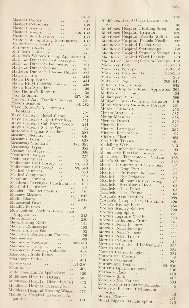 PAGE Mastoid Probes .. .. .. 137 Mastoid Retractors .. .. 138 Mastoid Scissors . . . . . . 139 Mastoid Scoops .. . . 138, 139 Mastoid Skin Elevator . . . . 139 Mastoid Skin-grafting Instruments 139 Masturbation Guard . . . . 473 Maternity Charts . . . . . , 34Q Mathieu’s Guillotine .. .. 178 Mathieu’s Writer’s Cramp Apparatus 488 293 264 283 276 345 324 329 126 138 Mathews Duncan’s Cyst Forceps. . Mathews Duncan’s Pelvimeter Mathews Duncan’s Sound. . Mathews Duncan’s Uterine Dilator Maw’s Charts Maw’s Drop Bottle Maw’s Ethyl Chloride Inhaler Maw’s Ear Speculum Max Thorner’s Retractor Maxilla Splints . . . . 427 43(3 Maxwell’s Axis Traction Forceps 261 Mayo’s Scissors . . .. 44, 282 Mayo Robson’s Anastomosis Bobbins Mayo Robson’s Bowel Clamp Mayo Robson’s Catgut Steriliser Mayo Robson’s Gall Stone Scoop Mayo Robson's Suture Set Meadow’s \ aginal Speculum Measure, Mercury Measures, Glass 353, Measuring Standard Measuring Tapes Mechanical Stages . Medicated Bougies Medullary Spikes . . Meibomian Cyst Forceps Meibomian Cyst Scoop Medical Panniers Medical Companion Membrane Forceps Mendoza’s Laryngeal Punch Forceps Menthol Insufflator Mercier’s Bladder Sounds Mercury Measure Merlin Chairs Metacarpal Saws Metallic Sutures Metropolitan Asylum Board Hair Clippers Metrotomes . . Meyer’s Ring Knife Michel’s Rhinoscope Michel’s Suture Set Mickulitz’s Peritoneum Forceps . . Micrometers Microscope Sundries Microscope Lamp .. Microscope Mounting Cabinets Microscope Slide Boxes Microscope Slides Microscopes Microtomes Middlemas Hunt’s Spokeshave .. Middlesex Hospital Battery Middlesex Hospital Dissecting Set Middlesex Hospital Dressing Set.. Middlesex Hospital Dressing Waggon Middlesex Hospital Extension Ap- paratus 204 208 551 21 1 52 287 646 638 361 353 386 227 15 88, 648 88, 648 653 653 188 180 119 250 646 542-544 2 50 343 280 141 153 52 39 386 387-410 398 404 406 401 371-380 405 159 501 413 76 573 421 PAGE Middlesex Hospital Eye Instrument Set.. 96 Middlesex Hospital Flushing Scoop 46 Middlesex Hospital Irrigator . . 628 Middlesex Hospital Patella Splint 468 Middlesex Hospital Pedicle Needle 297 Middlesex Hospital Pocket Case . . 76 Middlesex Hospital Stethoscope . . 358 Middlesex Hospital Stomach Syphon 196 Middlesex Hospital Ward Lockers 593 Middleton’s (Jansen) Septum Forceps 162 Midwifery Bags .. . . 266-268 Midwifery Forceps . . 260-262 Midwifery Instruments . . 255-266 269 269, 643 642 303 434 509 1 19 261 253 587 638 320 123 352 102 463 481 313 400 84 188 320 83 98 83 97 88 93 103 106 259 428 454 220 427 220 247 220 220 220 220 42 223 234 221 116 252 400, 638 100 419 417 603 5 Midwifery Pouches Midwives’ Bag Miles’ Antrum Trocar Military Hospital Infusion Apparatus Millboard for Splints Milliampere Meter Milligan’s Intra-Tympanic Irrigator Milne Murray’s Midwifery Forceps Milton’s Lithotrite Miners .Stretchers . . Minim Measures Mirrors, Dental Mirrors, Ear Mirrors, Laryngeal Mirrors, Retinoscopyr Mittens, Elastic Moc Main Trusses Modelling Wax Moist Chamber for Microscope Monnoyer’s Fixation Forceps Monsarrat’s Tracheotomy Dilators Moon’s Stump Probe Moorfields Curette and Cystotome Moorlields Drop Bottle Moorfields Entropion Forceps Moorfields Eye Irrigator Moorfields Meibomian Cyst Scoop Moorfields Strabismus Hook Moorfields Test Types Moorfields Trial Frame Morgan’s Axis Tractors Morgan’s (Campbell de) Hip Splint Morris’s Kidney Belt Morris’s Kidney Scissors . Morris’s Leg Splint Morris’s Ligature Needle . Morris’s Lithotomv Crutch Morris’s Renal Bistoury Morris’s Renal Forceps' Morris’s Renal Scissors Morris’s Renal Trocar Morris’s Retractors Morris’s Set of Renal Instrument Morris’s Staff Morris’s Uretral Bougie Morse’s Ear Forceps Morse’s Evacuator Mortars and Pestles Morton’s Ophthalmoscope Mortuary Rack Mortuary Sink Mosquito Net Frames Mosquito Pattern Artery Forceps. Mosquito Pattern Peritoneum Forceps Motors, Electric Mouat Biggs’s Clavicle Splint 38 391 426