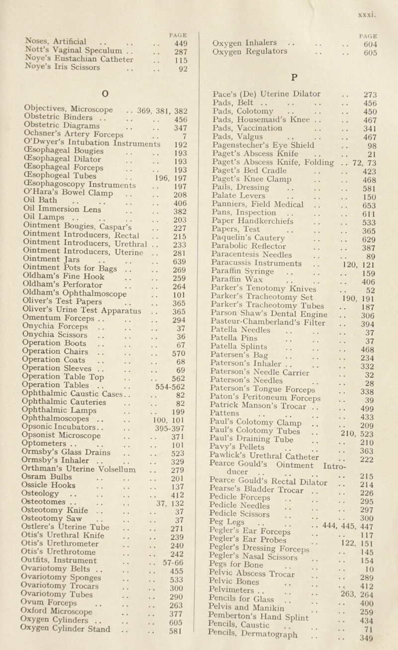 Noses, Artificial Nott’s Vaginal Speculum . . Noye’s Eustachian Catheter Noye’s Iris Scissors PAGE 449 287 115 92 Oxygen Inhalers Oxygen Regulators P PAGE 604 605 O Objectives, Microscope Obstetric Binders . . Obstetric Diagrams Ochsner’s Artery Forceps O Dwyer’s Intubation Instruments (Esophageal Bougies (Esophageal Dilator (Esophageal Forceps (Esophogeal Tubes (Esophagoscopy Instruments O Hara’s Bowel Clamp Oil Bath Oil Immersion Lens Oil Lamps Ointment Bougies, Caspar’s Ointment Introducers, Rectal Ointment Introducers, Urethral Ointment Introducers, Uterine Ointment Jars Ointment Pots for Bags .. Oldham’s Fine Hook Oldham’s Perforator Oldham’s Ophthalmoscope Oliver’s Test Papers Oliver’s Urine Test Apparatus Omentum Forceps Onychia Forceps Onychia Scissors Operation Boots Operation Chairs Operation Coats Operation Sleeves . . Operation Table Top Operation Tables Ophthalmic Caustic Cases. . Ophthalmic Cauteries Ophthalmic Lamps Ophthalmoscopes Opsonic Incubators Opsonist Microscope Optometers Ormsby’s Glass Drains Ormsby’s Inhaler Orthman’s Uterine Volsellum Osram Bulbs Ossicle Hooks Osteology Osteotomes ., Osteotomy Knife Osteotomy Saw Ostlere’s Uterine Tube Otis’s Urethral Knife Otis’s Urethrometer Otis’s Urethrotome Outfits, Instrument Ovariotomy Belts Ovariotomy Sponges Ovariotomy Trocars Ovariotomy Tubes Ovum Forceps Oxford Microscope Oxygen Cylinders °xygen Cylinder Stand .. 369, 381, 382 456 347 7 192 193 193 193 96, 197 197 208 406 382 203 227 215 233 281 639 269 259 264 101 365 365 294 37 36 67 570 68 69 562 554-562 82 82 199 100, 101 395-397 371 101 523 329 279 201 137 412 132 37 37 271 239 240 242 57-66 455 533 300 290 263 377 605 581 37, Pace s (De) Uterine unator Pads, Belt .. Pads, Colotomy Pads, Housemaid’s Knee . . Pads, Vaccination Pads, Valgus Pagensteclier’s Eye Shield Paget's Abscess Knife Paget’s Abscess Knife, Folding Paget’s Bed Cradle Paget’s Knee Clamp Pails, Dressing Palate Levers Panniers, Field Medical Pans, Inspection Paper Handkerchiefs Papers, Test Paquelin’s Cautery Parabolic Reflector Paracentesis Needles Paracussis Instruments Paraffin Syringe Paraffin Wax Parker’s Tenotomy Knives Parker’s Tracheotomy Set Parker’s Tracheotomy Tubes Parson Shaw’s Dental Engine Pasteur-Chamberland’s Filter Patella Needles Patella Pins Patella Splints Patersen’s Bag Paterson’s Inhaler Paterson’s Needle Carrier Paterson’s Needles Paterson’s Tongue Forceps Paton s Peritoneum Forceps Patrick Manson’s Trocar Pattens Paul s Colotomy Clamp Paul’s Colotomy Tubes Paul’s Draining Tube Pavy’s Pellets Pawlick’s Urethral Catheter Pearce Gould’s Ointment ducer Pearce Gould’s Rectal Dilator Pearse’s Bladder Trocar Pedicle Forceps Pedicle Needles . ! Pedicle Scissors Peg Legs Pegler’s Ear Forceps Pegler’s Ear Probes Pegler’s Dressing Forceps Pegler’s Nasal Scissors Pegs for Bone Pelvic Abscess Trocar Pelvic Bones Pelvimeters ., Pencils for Glass !! Pelvis and Manikin Pemberton’s Hand Splint Pencils, Caustic Pencils, Dermatograph 20, 90, 210 Intro 444, 445, 22, 263, 273 456 450 467 341 467 98 21 72, 73 423 468 581 150 653 611 533 365 629 387 89 121 159 406 52 191 187 306 394 37 37 468 234 332 32 28 338 39 499 433 209 523 210 363 222 215 214 226 295 297 300 447 117 151 145 154 10 289 412 264 400 259 434 71 349