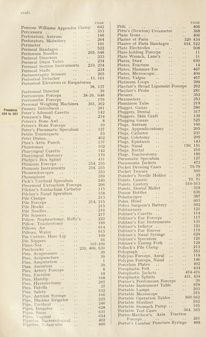 Pessaries 654 to 657 PAGE Penrose Williams Appendix Clamp Percussors Perforators, Antrum Perforators, Midwifery- Perimeter Perineal Bandages Perinaeum Needles Perineal Directors Perineal Drain Tubes Perineal Section Instruments Perineal Staffs Perineorraphy Scissors Periosteal Detacher Periosteal Elevators or Raspatories 642 353 166 264 101 522 265, 648 233 234 233, 234 234 265 .11, 161 38, 137 Peritoneal Director 39 Peritoneum Forceps 38-39, 648 Peritonsilar Forceps 179 Personal Weighing Machines 361, 362 Pessary Introducer.. 281 Peter’s Adenoid Curette . . 142 Petersen’s Bag 234 Peters’s Bone Awl 8 Peters’s Bone Forceps 10 Peter’s Pneumatic Speculum 127 Petits Tourniquets 53 Petri Dishes 402 Pfau’s Attic Punch 137 Phantomes 102 Pharyngeal Curette 142 Pharyngeal Bistoury 179 Phelps’s Box Splint 431 Phimosis Forceps 254, 255 Phimosis Instruments 254, 255 Phonendoscopes 353 Phonophore 359 Pick’s Urethral Speculum 240 Piecemeal Extraction Forceps 296 Pilcher’s Eustachian Catheter 115 Pilcher’s Nasal Speculum 158 Pile Clamps 213 Pile Forceps 214, 215 Pile Hooks 215 Pile Needles. . 216 Pile Scissors 217 Pillow, Nephrectomy, Kelly’s 222 Pillow, Tracheotomy 189 Pillows, Air 614 Pillows, Water 615 Pin Cutters, Hare Lip 169 Pin Nippers 56 Pince-Nez 107-109 Pinchcocks . . . • . . 231, 406, 630 Pins, Acupressure jy Pins, Acupuncture 39 Pins, Amputation 1 Pins, Aneurism 39 Pins, Artery Forceps . . 8 Pins, Excision 18 Pins, Harelip 168 Pins, Hysterectomy 297 Pins, Patella 37 Pins, Safety 532 Pipe, Antrum Syringe 166 Pipe, Bladder Irrigator 225 Pipe, Urethral 240 Pipes, Irrigator 628 Pipes, Sinus Pipes, Vaginal 631 634 Pipettes, Bacteriological . . 402 Pipettes, Tuberculin 490 PAGE Pith 406 Pitts’s (Newton) Ureameter 368 Plane Irons 406 Plaster of Paris 320 434 Plaster of Paris Bandages 434, 522 Plate Electrodes 508 Plate-holding Forceps 11 Plate Wrench, Lane’s 11 Plates, Door 639 Plates, Fracture 14 Plates, Hammer-Toe 467 Plates, Microscopic. . 400 Plates, Valgus 467 Platinum Loops 399 Playfair’s Broad Ligament Forceps 292 Playfair’s Probe 281 Plessers 353 Pleximeters 353 Plombiere Tube 219 Plugger, Gauze 280 Pluggers, Dental 317 Pluggers, Skin Graft 139 Plugging Gauze 525 Plugs, Antrum 166 Plugs, Appendicostomy 205 Plugs, Catheter 231 Plugs, Colotomy 209 Plugs, Epistaxis 143 Plugs, Nasal 150, 151 Plugs, Rectal 216 Plugs, Tracheotomy 189 Pneumatic Speculum 127 Pneumonia Jackets 473 Pocket Dressing Cases . . 75-79 Pocket Trocars 500 Poinder’s Needle Holder . . 35 Points, Caustic . . 70, 71 Points, Cautery 510-513 Points, Dental Mallet 318 Poison Bottles 636 Polariscopes 387 Poles, Head 603 Police Surgeon’s Battery 502 Politzerisers 121 Politzer’s Curette 114 Politzer’s Ear Forceps 117 Politzer’s Ear Instruments 131 Politzer’s Inflator 121 Politzer’s Ear Knives 119 Politzer’s Nasal Syringe 629 Politzer’s Speculum 126 Politzer’s Tuning Fork 129 Pollock’s Pile Clamp 213 Polygraph 353 Polypus Forceps, Aural 118 Polypus Forceps, Nasal 146 Porcelain Plates 402 Poroplastic Felt 434 Poroplastic Jackets 474-476 Poroplastic Splints 431, 434 Porrier’s Peritoneum Forceps 39 Portable Instrument Table 578 Portable Lamps 203 Portable Microscope 375 Portable Operation Tables 560-562 Portable Steriliser 552 Portable Stomach Pump . • 195 Portable Test Cases 364, 365 Porter-Matthew’s Axis Iraction Forceps.. 261 Porter’s Lumbar Puncture Syringe 498