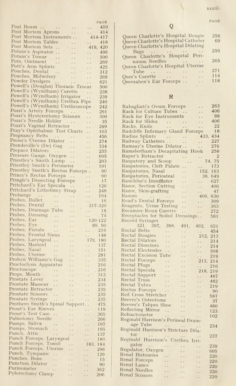 Post Boxes .. PAGE 410 Post Mortem Aprons , . 414 Post Mortem Instruments . . 414-417 Post Mortem Tables 418 Post Mortem Sets 419, 420 Potain’s Aspirator m # 496 Potain’s Trocar 500 Pots, Ointment 269 Pott’s Arm Splints 425 Pouches, Dental 312 Pouches, Midwifery 269 Powder Dredgers . . 621 Powell’s (Douglas) Thoracic Trocar 500 Powell’s (Wyndham) Curette 238 Powell’s (Wyndham) Irrigator 239 Powell’s (Wyndham) Urethra Pipe 240 Powell’s (Wyndham) Urethroscope 242 Pozzi s Artery Forceps 291 Pozzi’s Hysterectomy Scissors 300 Pozzi’s Needle Holder 35 Pozzi’s Vaginal Retractor 299 Pray’s Ophthalmic Test Charts 103 Pregnancy Belts Preiss’s Uterine Dilator 456 274 Prendeville’s (De) Gag 334 Prepuce Dilators 255 Pressure Gauge, Oxygen . . 605 Priestley’s Smith Lamp 203 Priestley Smith’s Perimeter 101 Priestley Smith’s Rectus Forceps .. 90 Prince’s Rectus Forceps .. 90 Pringle’s Dissecting Forceps Pritchard’s Ear Specula . . # m 17 126 Pritchard’s Lithotomy Strap 248 Probangs 194 Probes, Bullet 16 Probes, Dental 317-320 Probes, Drainage Tube 18 Probes, Dressing 74 Probes, Ear 120 -122 Probes, Eye 89, 90 Probes, Fistula 216 Probes, Frontal Sinus 148 Probes, Laryngeal 179, 180 Probes, Mastoid 137 Probes, Nasal 151 Probes, Uterine 281 Probyn Williams’s Gag 335 Proctoclysis Apparatus 216 Proctoscope 216 Props, Mouth , , 313 Prostate Lever 234 Prostate Masseur 235 Prostate Retractor 235 Prostate Scissors 235 Prostate Syringe 235 Prothero Smith’s Spinal Support 475 Prout’s Ear Knives 119 Prout’s Test Case 365 Pubiotomy Needle 266 Pumps, Saliva 197 Pumps, Stomach 195 Punch, Attic 137 Punch Forceps, Laryngeal 180 Punch Forceps, Tonsil 183, 184 Punch Forceps, L'terine 296 Punch, Tympanic 129 Punches, Bone 15 Punctum Dilator 90 Purinometer 362 Pylorectomy Clamp 206 PAGE Q Queen Charlotte’s Hospital Bougie 256 Queen Charlotte’s Hospital Catheter 69 Queen Charlotte’s Hospital Dilating Bags .. •• •• •• 259 Queen Charlotte’s Hospital Peri- naeum Needles . • • • 265 Queen Charlotte’s Hospital Uterine ~ Tube 271 Quer’s Curette .. •• •• 114 Querzahen’s Ear Forceps . . . . 118 R Rabagliati’s Ovum Forceps 263 Rack for Culture Tubes 406 Rack for Eye Instruments 99 Rack for Slides 406 Racks, Knife 22 Radcliffe Infirmary Gland Forceps 18 Radius Splints 433, 434 Railway Catheters 227 Ramsay’s Uterine Dilator. . 276 Ramsbotham’s Decapitating Hook 258 Raper’s Retractor 2 Raspatory and Scoop 74, 75 Raspatories, Cleft Palate . . 173 Raspatories, Nasal 152, 163 Raspatories, Periosteal 38, 649 Rauchfus’s Insufflator 627 Razor, Section Cutting 406 Razor, Skin-grafting 47 Razors 406, 630 Read’s Dental Forceps 309 Reagents, Urine Testing . . 363 Recamier-Roux Curette 272 Receptacles for Soiled Dressings. . 581 Record Syringes 321, 397, 398, 491, 492, 651 Rectal Belts 454 Rectal Bougies 212, 213 Rectal Dilators 214 Rectal Directors 214 Rectal Electrodes 508 Rectal Excision Tube 219 Rectal Forceps 213, 214 Rectal Plugs 216 Rectal Specula 218, 219 Rectal Support 487 Rectal Truss 482 Rectal Tubes 219 Rectus Forceps 90 Red Cross Stretcher 587 Reeves’s Osteotome 37 Reeves’s Talipes Shoe 480 Reflecting Mirror . . 123 Refractometer 102 Reginald Harrison’s Perineal Drain- age Tube 234 Reginald Harrison’s Stricture Dila- tor 237 Reginald Harrison’s Urethra Irri- gator 239 Regulator, Oxygen 605 Renal Bistouries 220 Renal Forceps 220 Renal Lance 220 Renal Needles 220 Renal Scissors 220