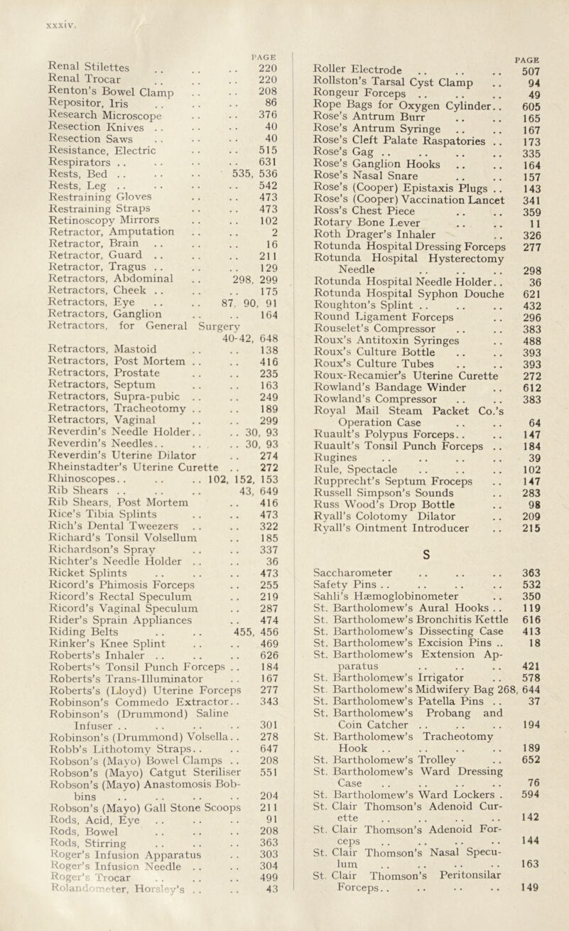 PAGE Renal Stilettes 220 Renal Trocar . * * j .. 220 Renton’s Bowel Clamp '. • • 208 Repositor, Iris . . .. . . 86 Research Microscope .. • • 376 Resection Knives . . • • • • 40 Resection Saws . . • • • • 40 Resistance, Electric .. .. 515 Respirators .. . • • • • • 631 Rests, Bed .. .. • • 535, 536 Rests, Leg .. - . • • . . 542 Restraining Gloves . . .. 473 Restraining Straps . . . . 473 Retinoscopy Mirrors . . . . 102 Retractor, Amputation . . . . 2 Retractor, Brain .. . . . . 16 Retractor, Guard .. . . . . 211 Retractor, Tragus .. . . . . 129 Retractors, Abdominal . . 298, 299 Retractors, Cheek .. .. .. 175 Retractors, Eye .. .. 87, 90, 91 Retractors, Ganglion . . . . 164 Retractors, for General Surgery 40-42, 648 Retractors, Mastoid .. .. 138 Retractors, Post Mortem . . . . 416 Retractors, Prostate . . . . 235 Retractors, Septum . . . . 163 Retractors, Supra-pubic . . . . 249 Retractors, Tracheotomy . . . . 189 Retractors, Vaginal , . . . 299 Reverdin’s Needle Holder.. .. 30, 93 Reverdin’s Needles. . .. . . 30, 93 Reverdin’s Uterine Dilator .. 274 Rheinstadter’s Uterine Curette . . 272 Rhinoscopes. . .. .. 102, 152, 153 Rib Shears . . .. .. 43, 649 Rib Shears, Post Mortem .. 416 Rice’s Tibia Splints . . .. 473 Rich’s Dental Tweezers . . . . 322 Richard’s Tonsil Volsellum .. 185 Richardson’s Spray .. .. 337 Richter’s Needle Holder . . . . 36 Ricket Splints . . .. . . 473 Ricord’s Phimosis Forceps . . 255 Ricord’s Rectal Speculum . . 219 Ricord’s Vaginal Speculum . . 287 Rider’s Sprain Appliances . . 474 Riding Belts .. .. 455, 456 Rinker’s Knee Splint . . . . 469 Roberts’s Inhaler .. . . . . 626 Roberts’s Tonsil Punch Forceps . . 184 Roberts’s Trans-Illuminator .. 167 Roberts’s (Lloyd) Uterine Forceps 277 Robinson’s Commedo Extractor. . 343 Robinson’s (Drummond) Saline Infuser . . . . . . . . 301 Robinson’s (Drummond) Volsella. . 278 Robb’s Lithotomy Straps. . . . 647 Robson’s (Mayo) Bowel Clamps .. 208 Robson’s (Mayo) Catgut Steriliser 551 Robson’s (Mayo) Anastomosis Bob- bins .. .. .• •■ 204 Robson’s (Mayo) Gall Stone Scoops 21 1 Rods, Acid, Eye . . .. . . 91 Rods, Bowel .. . . .. 208 Rods, Stirring . . . . . . 363 Roger’s Infusion Apparatus . . 303 Roger’s Infusion Needle . . . . 304 Roger’s Trocar . . . . .. 499 Rola ter, Ho 5 . . . . 43 PAGE Roller Electrode 507 Rollston’s Tarsal Cyst Clamp .. 94 Rongeur Forceps .. .. .. 49 Rope Bags for Oxygen Cylinder.. 605 Rose’s Antrum Burr .. 165 Rose’s Antrum Syringe .. .. 167 Rose’s Cleft Palate Raspatories .. 173 Rose’s Gag 335 Rose’s Ganglion Hooks .. .. 164 Rose’s Nasal Snare 157 Rose’s (Cooper) Epistaxis Plugs .. 143 Rose’s (Cooper) Vaccination Lancet 341 Ross’s Chest Piece .. ., 359 Rotary Bone Lever .. .. 11 Roth Drager’s Inhaler ., 326 Rotunda Hospital Dressing Forceps 277 Rotunda Hospital Hysterectomy Needle . . .. .. 298 Rotunda Hospital Needle Holder.. 36 Rotunda Hospital Syphon Douche 621 Roughton’s Splint .. .. .. 432 Round Ligament Forceps .. 296 Rouselet’s Compressor .. .. 383 Roux’s Antitoxin Syringes . . 488 Roux’s Culture Bottle .. .. 393 Roux’s Culture Tubes .. .. 393 Roux-Recamier’s Uterine Curette 272 Rowland’s Bandage Winder .. 612 Rowland’s Compressor .. .. 383 Royal Mail Steam Packet Co.’s Operation Case .. .. 64 Ruault’s Polypus Forceps.. .. 147 Ruault’s Tonsil Punch Forceps .. 184 Rugines . . .. .. .. 39 Rule, Spectacle .. .. .. 102 Rupprecht’s Septum Froceps .. 147 Russell Simpson’s Sounds .. 283 Russ Wood’s Drop Bottle .. 98 Ryall’s Colotomy Dilator .. 209 Ryall’s Ointment Introducer .. 215 S Saccharometer .. .. .. 363 Safety Pins .. .. .. .. 532 Sahli’s Haemoglobinometer .. 350 St. Bartholomew’s Aural Hooks .. 119 St. Bartholomew’s Bronchitis Kettle 616 St. Bartholomew’s Dissecting Case 413 St. Bartholomew’s Excision Pins .. 18 St. Bartholomew’s Extension Ap- paratus .. .. .. 421 St. Bartholomew’s Irrigator .. 578 St. Bartholomew’s Midwifery Bag 268, 644 St. Bartholomew’s Patella Pins . . 37 St. Bartholomew’s Pro bang and Coin Catcher .. . . . . 194 St. Bartholomew’s Tracheotomy Hook 189 St. Bartholomew’s Trolley . . 652 St. Bartholomew’s Ward Dressing Case .. . . . . .. 76 St. Bartholomew’s Ward Lockers . 594 St. Clair Thomson’s Adenoid Cur- ette . . . . . . .. 142 St. Clair Thomson’s Adenoid For- ceps . . . . . . .. 144 St. Clair Thomson’s Nasal Specu- lum .. .. .. .. 163 St. Clair Thomson’s Peritonsilar Forceps. . .. .. .. 149