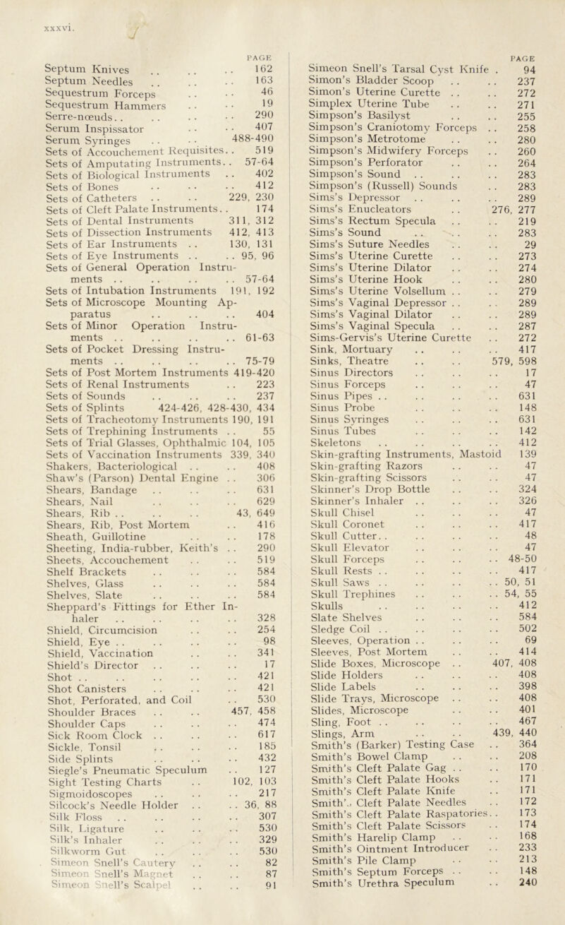 J PAGE PAGE Septum Knives 162 Simeon Snell’s Tarsal Cyst Knife . 94 Septum Needles . 163 Simon’s Bladder Scoop 237 Sequestrum Forceps . 46 Simon’s Uterine Curette . . 272 Sequestrum Hammers . 19 Simplex Uterine Tube 271 Serre-noeuds. . 290 Simpson’s Basilyst 255 Serum Inspissator 407 Simpson’s Craniotomy Forceps 258 Serum Syringes . . 488-490 Simpson’s Metrotome 280 Sets of Accouchement Requisites • 519 Simpson’s Midwifery Forceps 260 Sets of Amputating Instruments. . 57-64 Simpson’s Perforator 264 Sets of Biological Instruments 402 Simpson’s Sound 283 Sets of Bones . 412 Simpson’s (Russell) Sounds 283 Sets of Catheters 229, 230 Sims’s Depressor 289 Sets of Cleft Palate Instruments. 174 Sims’s Enucleators 276, 277 Sets of Dental Instruments 311, 312 Sims’s Rectum Specula 219 Sets of Dissection Instruments 412, 413 Sims’s Sound 283 Sets of Ear Instruments . . 130, 131 Sims’s Suture Needles 29 Sets of Eye Instruments . . . 95, 96 Sims’s Uterine Curette 273 Sets of General Operation Instru- Sims’s Uterine Dilator 274 ments . . . 57-64 Sims’s Uterine Hook 280 Sets of Intubation Instruments 191, 192 Sims’s Uterine Volsellum . . 279 Sets of Microscope Mounting Ap- Sims’s Vaginal Depressor . . 289 paratus . . 404 Sims’s Vaginal Dilator 289 Sets of Minor Operation Instru- Sims’s Vaginal Specula 287 ments . . 61-63 Sims-Gervis’s Uterine Curette 272 Sets of Pocket Dressing Instru- Sink, Mortuary 417 ments .. . . 75-79 Sinks, Theatre 579, 598 Sets of Post Mortem Instruments 419-420 Sinus Directors 17 Sets of Renal Instruments 223 Sinus Forceps 47 Sets of Sounds , , 237 Sinus Pipes 631 Sets of Splints 424-426, 428-430, 434 Sinus Probe 148 Sets of Tracheotomy Instruments 190, 191 Sinus Syringes 631 Sets of Trephining Instruments 55 Sinus Tubes 142 Sets of Trial Glasses, Ophthalmic 104, 105 Skeletons 412 Sets of Vaccination Instruments 339, 340 Skin-grafting Instruments, Mastoid 139 Shakers, Bacteriological . . . . 408 Skin-grafting Razors 47 Shaw’s (Parson) Dental Engine 306 Skin-grafting Scissors 47 Shears, Bandage 631 Skinner’s Drop Bottle 324 Shears, Nail 629 Skinner’s Inhaler 326 Shears, Rib 43, 649 Skull Chisel 47 Shears, Rib, Post Mortem 416 Skull Coronet 417 Sheath, Guillotine 178 Skull Cutter. . 48 Sheeting, India-rubber, Keith’s 290 Skull Elevator 47 Sheets, Accouchement 519 Skull Forceps 48-50 Shelf Brackets 584 Skull Rests 417 Shelves, Glass 584 Skull Saws 50, 51 Shelves, Slate 584 Skull Trephines 54, 55 Sheppard’s Fittings for Ether In- Skulls 412 haler . . 328 Slate Shelves 584 Shield, Circumcision . . 254 Sledge Coil 502 Shield, Eye , . 98 Sleeves, Operation 69 Shield, Vaccination # . 341 Sleeves, Post Mortem 414 Shield’s Director 17 Slide Boxes, Microscope . . 407, 408 Shot 421 Slide Holders 408 Shot Canisters 421 Slide Labels 398 Shot, Perforated, and Coil # . 530 Slide Trays, Microscope . . 408 Shoulder Braces 457, 458 Slides, Microscope 401 Shoulder Caps 474 Sling, Foot 467 Sick Room Clock . . 617 Slings, Arm 439, 440 Sickle, Tonsil 185 Smith’s (Barker) Testing Case 364 Side Splints 432 Smith’s Bowel Clamp 208 Siegle’s Pneumatic Speculum 127 Smith’s Cleft Palate Gag . . 170 Sight Testing Charts 102, 103 Smith’s Cleft Palate Hooks 171 Sigmoidoscopes 217 Smith’s Cleft Palate Knife 171 Silcock’s Needle Holder . . 36, 88 Smith’.. Cleft Palate Needles 172 Silk Floss 307 Smith’s Cleft Palate Raspatories. . 173 Silk, Ligature 530 Smith’s Cleft Palate Scissors 174 Silk’s Inhaler 329 Smith’s Harelip Clamp 168 Silkworm Gut 530 Smith’s Ointment Introducer 233 Simeon Snell’s Cautery 82 Smith’s Pile Clamp 213 Simeon Snell’s Magnet 87 Smith’s Septum Forceps . . 148 Simeon Snell’s Scalpel . . 91 Smith’s Urethra Speculum 240