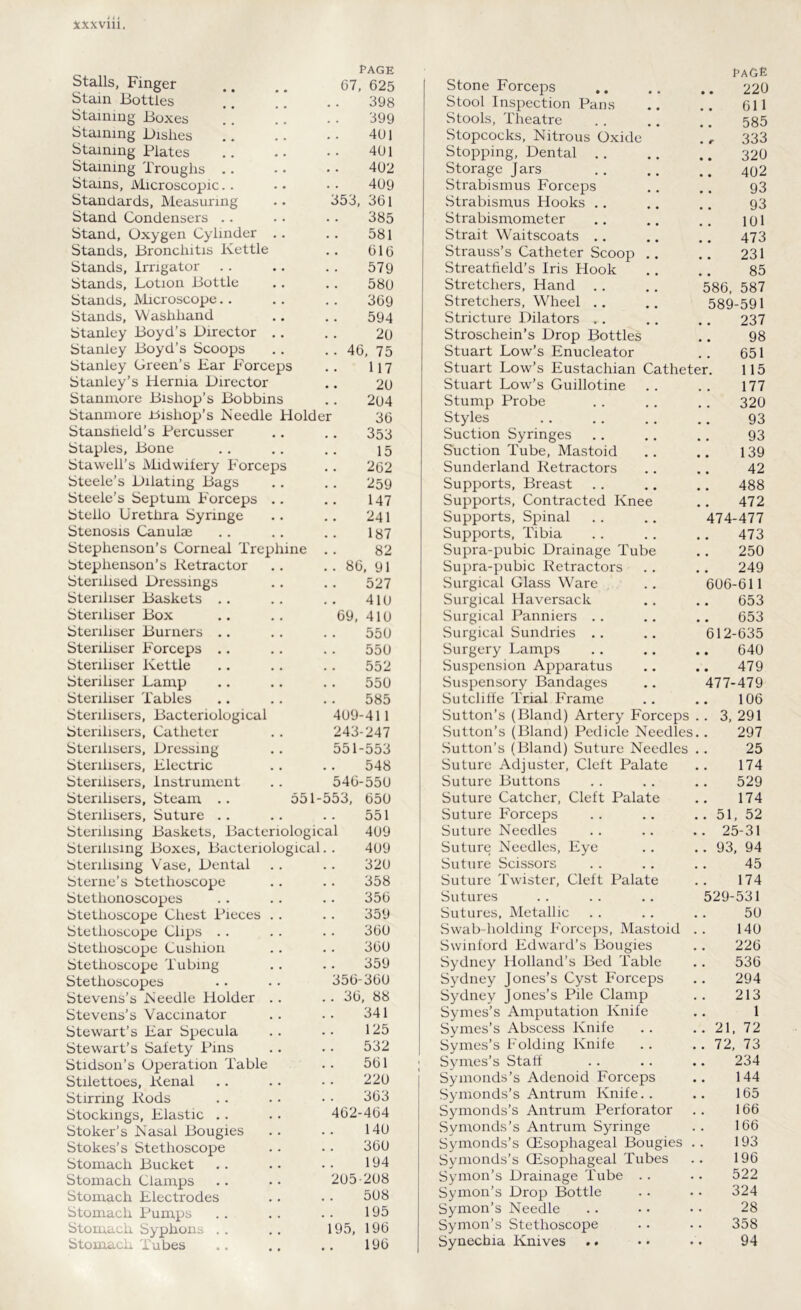 Stalls, Finger page 67, 625 Stain Bottles * * 398 Staining Boxes !! 399 Staining Dishes 401 Staining Plates 401 Staining Troughs 402 Stains, Microscopic 409 Standards, Measuring 353, 361 Stand Condensers 385 Stand, Oxygen Cylinder . . 581 Stands, Bronchitis Kettle 616 Stands, Irrigator 579 Stands, Lotion Bottle 580 Stands, Microscope . . 369 Stands, Washhand 594 Stanley Boyd’s Director .. Stanley Boyd’s Scoops 20 • • 46, 75 Stanley Green’s Bar Forceps Stanley’s Hernia Director 117 20 Stanmore Bishop’s Bobbins 204 Stanmore .bishop's Needle Holder 36 Stansheld’s Percusser 353 Staples, Bone 15 Stawell’s Midwifery Forceps 262 Steele’s Dilating Bags 259 Steele’s Septum Forceps .. 147 Steilo Urethra Syringe 241 Stenosis Canulae 187 Stephenson’s Corneal Trephine 82 Stephenson’s Retractor . . 86, 91 Sterilised Dressings 527 Steriliser Baskets 410 Steriliser Box 69, 410 Steriliser Burners .. 550 Steriliser Forceps .. .. 550 Steriliser Kettle 552 Steriliser Lamp 550 Steriliser Tables 585 Sterilisers, Bacteriological 409-411 Sterilisers, Catheter 243-247 Sterilisers, Dressing 551-553 Sterilisers, Blectric 548 Sterilisers, Instrument 546-550 Sterilisers, Steam .. 551- -553, 650 Sterilisers, Suture .. 551 Sterilising Baskets, Bacteriological 409 Sterilising Boxes, Bacteriological 409 Sterilising Vase, Dental Sterne’s Stethoscope 320 358 Stethonoscopes 356 Stethoscope Chest Pieces .. 359 Stethoscope Clips 360 Stethoscope Cushion 360 Stethoscope Tubing 359 Stethoscopes 356-360 Stevens’s Needle Holder . . . . 36, 88 Stevens’s Vaccinator 341 Stewart’s Bar Specula 125 Stewart’s Safety Pins 532 Stidson’s Operation Table 561 Stilettoes, Renal 220 Stirring Rods 363 Stockings, Elastic . . 462-464 Stoker’s Nasal Bougies 140 Stokes’s Stethoscope 360 Stomach Bucket 194 Stomach Clamps 205-208 Stomach Electrodes 508 Stomach Pumps 195 Stomach Syphons 195, 196 Stomach Tubes 196 Stone Forceps t-AGE .. 220 Stool Inspection Pans 611 Stools, Theatre .. 585 Stopcocks, Nitrous Oxide 333 Stopping, Dental 320 Storage Jars 402 Strabismus Forceps 93 Strabismus Hooks .. 93 Strabismometer 101 Strait Waitscoats .. 473 Strauss’s Catheter Scoop .. 231 Streatfield’s Iris Hook 85 Stretchers, Hand 586, 587 Stretchers, Wheel 589-591 Stricture Dilators .. 237 Stroschein’s Drop Bottles Stuart Low’s Enucleator 98 651 Stuart Low’s Eustachian Catheter. 115 Stuart Low’s Guillotine 177 Stump Probe 320 Styles 93 Suction Syringes 93 Suction Tube, Mastoid 139 Sunderland Retractors 42 Supports, Breast 488 Supports, Contracted Knee 472 Supports, Spinal 474-477 Supports, Tibia 473 Supra-pubic Drainage Tube 250 Supra-pubic Retractors 249 Surgical Glass Ware 606-611 Surgical Haversack 653 Surgical Panniers .. 653 Surgical Sundries .. 612-635 Surgery Lamps 640 Suspension Apparatus 479 Suspensory Bandages 477-479 Sutcliffe Trial Frame 106 Sutton’s (Bland) Artery Forceps .. 3, 291 Sutton’s (Bland) Pedicle Needles 297 Sutton’s (Bland) Suture Needles 25 Suture Adjuster, Cleft Palate 174 Suture Buttons 529 Suture Catcher, Cleft Palate 174 Suture Forceps .. 51, 52 Suture Needles .. 25-31 Suture Needles, Eye .. 93, 94 Suture Scissors 45 Suture Twister, Cleft Palate 174 Sutures 529-531 Sutures, Metallic 50 Swab-holding Forceps, Mastoid 140 Swinford Edward’s Bougies 226 Sydney Holland’s Bed Table 536 Sydney Jones’s Cyst Forceps 294 Sydney Jones’s Pile Clamp Symes’s Amputation Knife 213 1 Symes’s Abscess Knife . . 21, 72 Symes’s Folding Knife Symes’s Staff .. 72, 73 234 Symonds’s Adenoid Forceps 144 Symonds’s Antrum Knife.. Symonds’s Antrum Perforator Symonds’s Antrum Syringe 165 166 166 Symonds’s (Esophageal Bougies Symonds’s (Esophageal Tubes 193 196 Symon’s Drainage Tube . . 522 Symon’s Drop Bottle 324 Symon’s Needle Symon’s Stethoscope 28 358 Synechia Knives .. 94