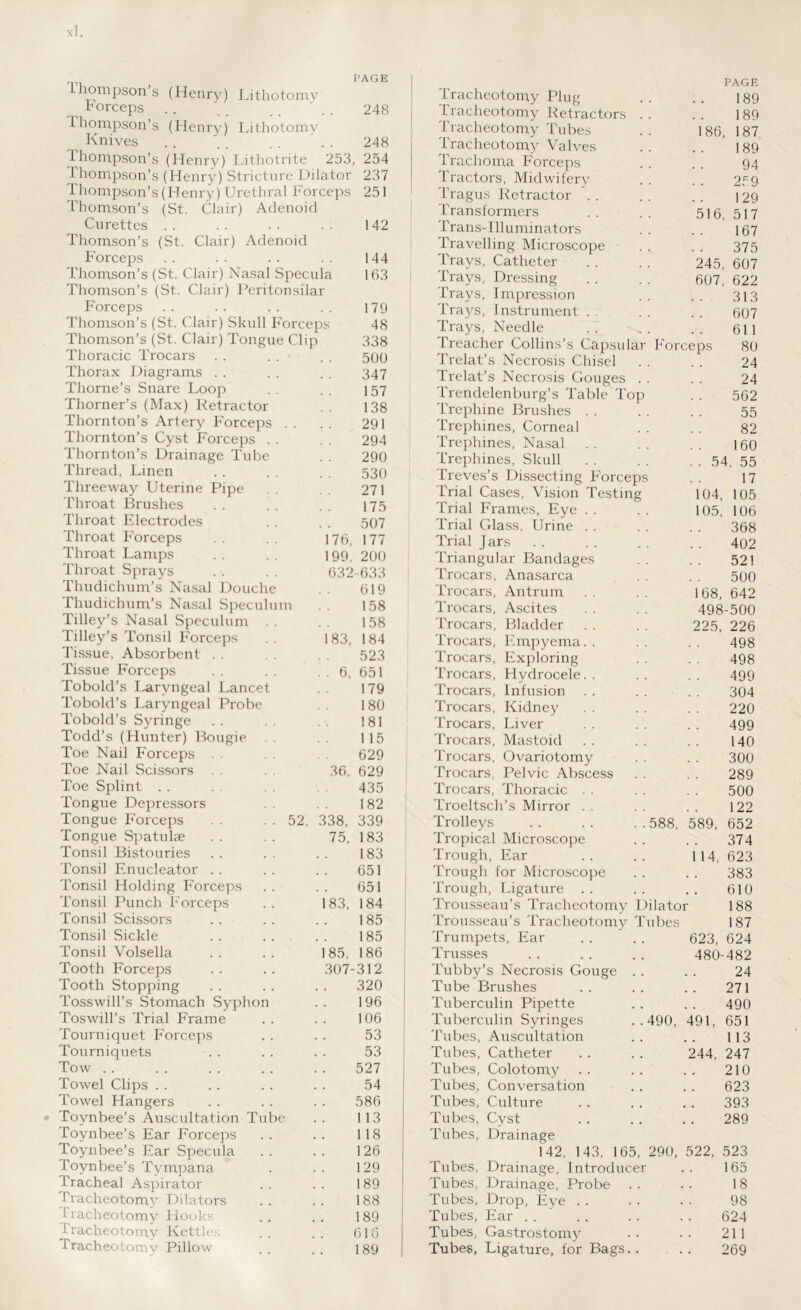 Lhompson’s (Henry) Lithotomy horceps . . . . . . ' . . 248 Thompson’s (Henry) Lithotomy Knives . . . . . . . . 248 Thompson’s (Henry) Lithotrite 253, 254 Thompson’s (Henry) Stricture Dilator 237 Thompson’s (Henry) Urethral Forceps 251 Thomson’s (St. Clair) Adenoid Curettes 142 Thomson’s (St. Clair) Adenoid Forceps 144 Thomson’s (St. Clair) Nasal Specula 163 Thomson’s (St. Clair) Peritonsilar Forceps 179 Thomson’s (St. Clair) Skull Forceps 48 Thomson’s (St. Clair) Tongue Clip 338 Thoracic Trocars 500 Thorax Diagrams 347 Thorne’s Snare Loop 157 Thorner’s (Max) Retractor 138 Thornton’s Artery Forceps . . 291 Thornton’s Cyst Forceps . . 294 Thornton’s Drainage Tube 290 Thread, Linen 530 Threeway Uterine Pipe 271 Throat Brushes 175 Throat Electrodes 507 Throat Forceps 176, 177 Throat Lamps 199 200 Throat Sprays 632-633 Thudichum’s Nasal Douche 619 Thudichum’s Nasal Speculum 158 Tilley’s Nasal Speculum . . 158 Tilley’s Tonsil Forceps 183, 184 Tissue, Absorbent . . 523 Tissue Forceps . 6, 651 Tobold’s Laryngeal Lancet 179 Tobold’s Laryngeal Probe 180 Tobold’s Syringe 181 Todd’s (Hunter) Bougie . . 115 Toe Nail Forceps 629 Toe Nail Scissors 36. 629 Toe Splint 435 Tongue Depressors 182 Tongue Forceps . . . . 52, 338, 339 Tongue Spatulae 75, 183 Tonsil Bistouries 183 Tonsil Enucleator 651 Tonsil Holding Forceps 651 Tonsil Punch Forceps 83, 184 Tonsil Scissors 185 Tonsil Sickle 185 Tonsil Volsella 85. 186 Tooth Forceps 307-312 Tooth Stopping 320 Tosswill’s Stomach Syphon 196 Toswill’s Trial Frame 106 Tourniquet Forceps 53 Tourniquets 53 Tow 527 Towel Clips 54 Towel Hangers 586 Toynbee’s Auscultation Tube 113 Toynbee’s Ear Forceps 118 Toynbee’s Ear Specula 126 Toynbee’s Tympana 129 Tracheal Aspirator 189 Tracheotomy Dilators 188 tracheotomy Hooks 189 Tracheotomy Kettles 616 Tracheotomy Pillow 189 186, 516, 245, 607, Trocars, Trocars, Trocars, Trocars, Trocars, Trocars, Trocars, Trocars, . 54, 104, 105, Tracheotomy Plug Tracheotomy Retractors Tracheotomy Tubes Tracheotomy Valves Trachoma Forceps Tractors, Midwifery Tragus Retractor \ . Transformers Trans-Illuminators Travelling Microscope Trays, Catheter Trays, Dressing Trays, Impression Trays, Instrument Trays, Needle Treacher Collins’s Capsular Forceps Trelat’s Necrosis Chisel Trelat’s Necrosis Gouges Trendelenburg’s Table Top Trephine Brushes Trephines, Corneal Trephines, Nasal Trephines, Skull Treves’s Dissecting Forceps Trial Cases, Vision Testing Trial Frames, Eye . . Trial Glass, Urine . . Trial J ars Triangular Bandages Trocars, Anasarca Antrum Ascites Bladder Empyema. . Trocars, Exploring Trocars, Hydrocele.. Infusion Kidney Liver Mastoid Trocars, Ovariotomy Trocars, Pelvic Abscess Trocars, Thoracic . . Troeltsch’s Mirror . . Trolleys Tropical Microscope Trough, Ear Trough for Microscope Trough, Ligature Trousseau’s Tracheotomy Dilator Trousseau’s Tracheotomy Tubes Trumpets, Ear . . . . 623 Trusses 588, 589, 114, Tubby’s Necrosis Gouge . . 24 Tube Brushes 271 Tuberculin Pipette 490 Tuberculin Syringes ..490, 491, 651 Tubes, Auscultation 113 Tubes, Catheter 244, 247 Tubes, Colotomy 210 Tubes, Conversation 623 Tubes, Culture 393 Tubes, Cyst 289 Tubes, Drainage 142, 143, 165, 290, 522, 523 Tubes, Drainage, Introducer 165 Tubes, Drainage, Probe 18 Tubes, Drop, Eye 98 Tubes, Ear . . 624 Tubes, Gastrostomy 211 Tubes, Ligature, for Bags.. 269 PAGE 189 189 187 189 94 259 129 517 167 375 607 622 313 607 611 80 24 24 562 55 82 160 55 17 105 106 368 402 521 500 168, 642 498-500 225, 226 498 498 499 304 220 499 140 300 289 500 122 652 374 623 383 610 188 187 624 480-482
