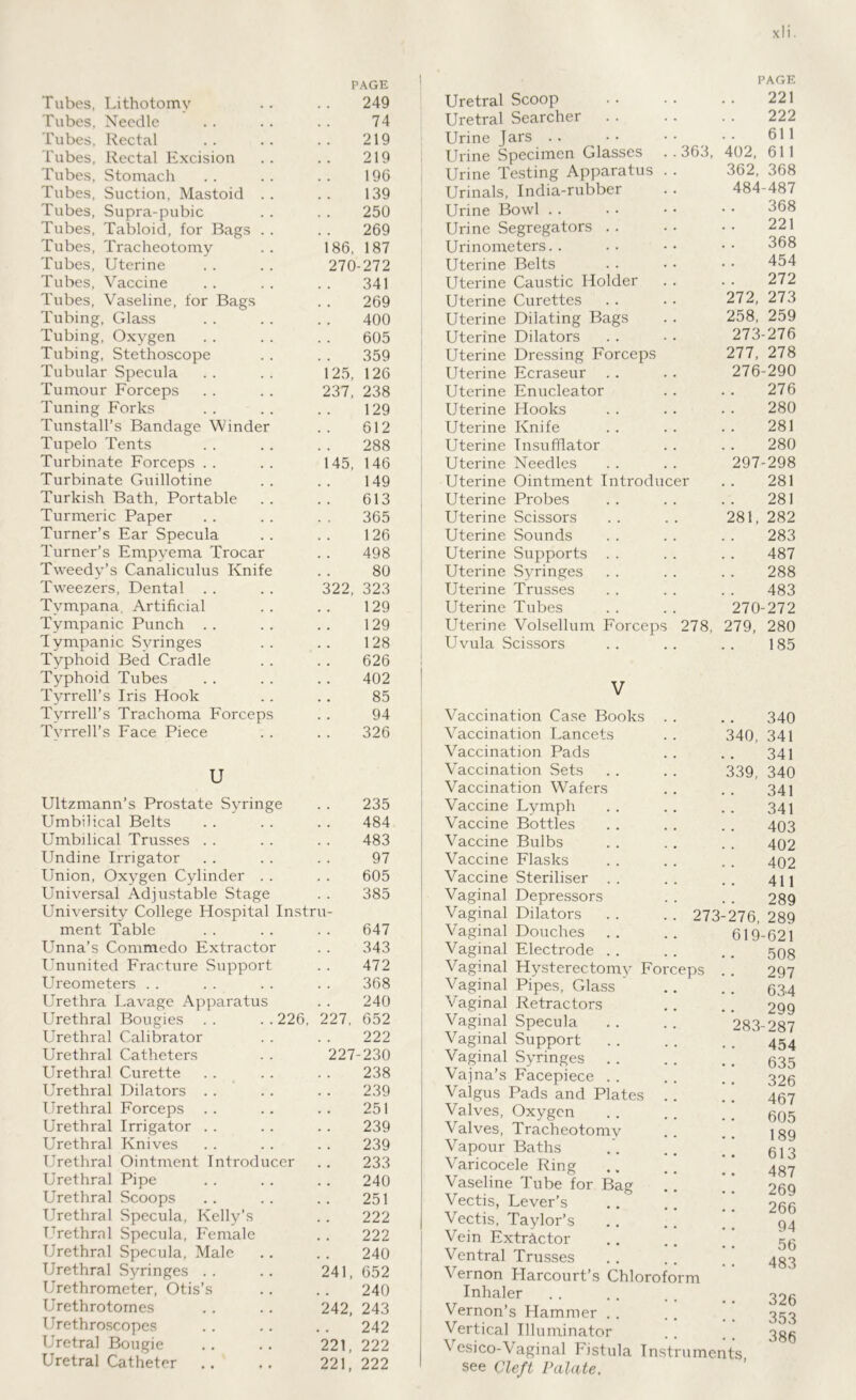 Tubes, Lithotomy 249 Tubes, Needle 74 Tubes, Rectal 219 1'ubes, Rectal Excision 219 Tubes, Stomach 196 Tubes, Suction, Mastoid . . 139 Tubes, Supra-pubic 250 Tubes, Tabloid, for Bags . . 269 Tubes, Tracheotomy 186, 187 Tubes, Uterine 270-272 Tubes, Vaccine 341 Tubes, Vaseline, for Bags 269 Tubing, Glass 400 Tubing, Oxygen 605 Tubing, Stethoscope 359 Tubular Specula 125, 126 Tumour Forceps 237, 238 Tuning Forks 129 TunstalTs Bandage Winder 612 Tupelo Tents 288 Turbinate Forceps 145, 146 Turbinate Guillotine 149 Turkish Bath, Portable 613 Turmeric Paper 365 Turner’s Ear Specula 126 Turner’s Empyema Trocar 498 Tweedy’s Canaliculus Knife 80 Tweezers, Dental 322, 323 Tympana, Artificial 129 Tympanic Punch 129 Tympanic Syringes 128 Typhoid Bed Cradle 626 Typhoid Tubes 402 Tyrrell’s Iris Hook 85 Tyrrell’s Trachoma Forceps 94 Tyrrell’s Face Piece 326 U Ultzmann’s Prostate Syringe 235 Umbilical Belts 484 Umbilical Trusses 483 Undine Irrigator 97 Union, Oxygen Cylinder . . 605 Universal Adjustable Stage 385 University College Hospital Instru- ment Table 647 Unna’s Commedo Extractor 343 Ununited Fracture Support 472 Ureometers 368 Urethra Lavage Apparatus 240 Urethral Bougies .. ..226, 227, 652 Urethral Calibrator 222 Urethral Catheters 227-230 Urethral Curette 238 Urethral Dilators 239 Urethral Forceps 251 Urethral Irrigator 239 Urethral Knives 239 Urethral Ointment Introducer 233 Urethral Pipe 240 Urethral Scoops 251 Urethral Specula, Kelly’s 222 Urethral Specula, Female 222 Urethral Specula, Male 240 Urethral Syringes 241, 652 Urethrometer, Otis’s 240 Urethrotomes 242, 243 Urethroscopes 242 Uretral Bougie 221, 222 Uretral Catheter 221, 222 PAGE Uretral Scoop 221 Uretral Searcher 222 Urine Jars 611 Urine Specimen Glasses . . 363, 402, 611 Urine Testing Apparatus . . 362, 368 Urinals, India-rubber 484-487 Urine Bowl 368 Urine Segregators 221 Urinometers.. 368 Uterine Belts 454 Uterine Caustic Holder 272 Uterine Curettes 272, 273 Uterine Dilating Bags 258, 259 Uterine Dilators 273-276 Uterine Dressing Forceps 277, 278 Uterine Ecraseur 276-290 Uterine Enucleator 276 Uterine Hooks 280 Uterine Knife 281 Uterine Insufflator 280 Uterine Needles 297-298 Uterine Ointment Introducer 281 Uterine Probes 281 Uterine Scissors 281, 282 Uterine Sounds 283 Uterine Supports 487 Uterine Syringes 288 Uterine Trusses 483 Uterine Tubes 270-272 Uterine Volsellum Forceps 278, 279, 280 Uvula Scissors 185 V Vaccination Case Books . . 340 Vaccination Lancets 340, 341 Vaccination Pads 341 Vaccination Sets 339, 340 Vaccination Wafers 341 Vaccine Lymph 341 Vaccine Bottles 403 Vaccine Bulbs 402 Vaccine Flasks 402 Vaccine Steriliser 411 Vaginal Depressors 289 Vaginal Dilators . . . . 273-276 289 Vaginal Douches 619-621 Vaginal Electrode 508 Vaginal Hysterectomy Forceps 297 Vaginal Pipes, Glass 634 Vaginal Retractors 299 Vaginal Specula 283-287 Vaginal Support 454 Vaginal Syringes 635 Vajna’s Facepiece 326 Valgus Pads and Plates . . 467 Valves, Oxygen 605 Valves, Tracheotomv 189 Vapour Baths 613 Varicocele Ring 487 Vaseline Tube for Bag 269 Vectis, Lever’s . . 266 Vectis, Taylor’s 94 Vein Extractor Ventral Trusses • • JU 483 Vernon Harcourt’s Chloroform • • * UvJ Inhaler Vernon’s Hammer • • o z u 353 Vertical Illuminator 38 ^ esico-Vaginal Fistula Instruments §ee Cleft Palate,